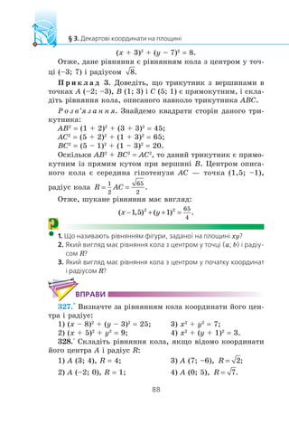 (x + 3)2
+ (y – 7)2
= 8.
Îòæå, äàíå ð³âíÿííÿ º ð³âíÿííÿì êîëà ç öåíòðîì ó òî÷-
ö³ (–3; 7) ³ ðàä³óñîì
Ï ð è ê ë à ä 3. Äîâåä³òü, ùî òðèêóòíèê ç âåðøèíàìè â
òî÷êàõ A (–2; –3), B (1; 3) ³ C (5; 1) º ïðÿìîêóòíèì, ³ ñêëà-
ä³òü ð³âíÿííÿ êîëà, îïèñàíîãî íàâêîëî òðèêóòíèêà ABC.
Ð î ç â’ÿ ç à í í ÿ. Çíàéäåìî êâàäðàòè ñòîð³í äàíîãî òðè-
êóòíèêà:
AB2
= (1 + 2)2
+ (3 + 3)2
= 45;
AC2
= (5 + 2)2
+ (1 + 3)2
= 65;
BC2
= (5 – 1)2
+ (1 – 3)2
= 20.
Îñê³ëüêè AB2
+ BC2
= AC2
, òî äàíèé òðèêóòíèê º ïðÿìî-
êóòíèì ³ç ïðÿìèì êóòîì ïðè âåðøèí³ B. Öåíòðîì îïèñà-
íîãî êîëà º ñåðåäèíà ã³ïîòåíóçè AC — òî÷êà (1,5; –1),
ðàä³óñ êîëà
Îòæå, øóêàíå ð³âíÿííÿ ìàº âèãëÿä:
? xy
a b
R
R
327.° Âèçíà÷òå çà ð³âíÿííÿì êîëà êîîðäèíàòè éîãî öåí-
òðà ³ ðàä³óñ:
1) (x – 8)2
+ (y – 3)2
= 25; 3) x2
+ y2
= 7;
2) (x + 5)2
+ y2
= 9; 4) x2
+ (y + 1)2
= 3.
328.° Ñêëàä³òü ð³âíÿííÿ êîëà, ÿêùî â³äîìî êîîðäèíàòè
éîãî öåíòðà A ³ ðàä³óñ R:
1) A (3; 4), R = 4; 3) A (7; –6),
2) A (–2; 0), R = 1; 4) A (0; 5),
 