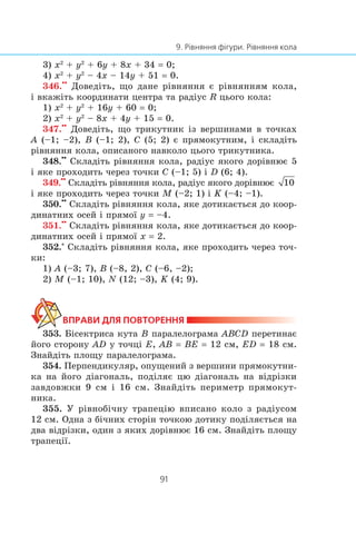 3) x2
+ y2
+ 6y + 8x + 34 = 0;
4) x2
+ y2
– 4x – 14y + 51 = 0.
346.
••
Äîâåä³òü, ùî äàíå ð³âíÿííÿ º ð³âíÿííÿì êîëà,
³ âêàæ³òü êîîðäèíàòè öåíòðà òà ðàä³óñ R öüîãî êîëà:
1) x2
+ y2
+ 16y + 60 = 0;
2) x2
+ y2
– 8x + 4y + 15 = 0.
347.
••
Äîâåä³òü, ùî òðèêóòíèê ³ç âåðøèíàìè â òî÷êàõ
A (–1; –2), B (–1; 2), C (5; 2) º ïðÿìîêóòíèì, ³ ñêëàä³òü
ð³âíÿííÿ êîëà, îïèñàíîãî íàâêîëî öüîãî òðèêóòíèêà.
348.
••
Ñêëàä³òü ð³âíÿííÿ êîëà, ðàä³óñ ÿêîãî äîð³âíþº 5
³ ÿêå ïðîõîäèòü ÷åðåç òî÷êè C (–1; 5) ³ D (6; 4).
349.
••
Ñêëàä³òü ð³âíÿííÿ êîëà, ðàä³óñ ÿêîãî äîð³âíþº
³ ÿêå ïðîõîäèòü ÷åðåç òî÷êè M (–2; 1) ³ K (–4; –1).
350.
••
Ñêëàä³òü ð³âíÿííÿ êîëà, ÿêå äîòèêàºòüñÿ äî êîîð-
äèíàòíèõ îñåé ³ ïðÿìî¿ y = –4.
351.
••
Ñêëàä³òü ð³âíÿííÿ êîëà, ÿêå äîòèêàºòüñÿ äî êîîð-
äèíàòíèõ îñåé ³ ïðÿìî¿ x = 2.
352.*
Ñêëàä³òü ð³âíÿííÿ êîëà, ÿêå ïðîõîäèòü ÷åðåç òî÷-
êè:
1) A (–3; 7), B (–8, 2), C (–6, –2);
2) M (–1; 10), N (12; –3), K (4; 9).
353. Á³ñåêòðèñà êóòà B ïàðàëåëîãðàìà ABCD ïåðåòèíàº
éîãî ñòîðîíó AD ó òî÷ö³ E, AB = BE = 12 ñì, ED = 18 ñì.
Çíàéä³òü ïëîùó ïàðàëåëîãðàìà.
354. Ïåðïåíäèêóëÿð, îïóùåíèé ç âåðøèíè ïðÿìîêóòíè-
êà íà éîãî ä³àãîíàëü, ïîä³ëÿº öþ ä³àãîíàëü íà â³äð³çêè
çàâäîâæêè 9 ñì ³ 16 ñì. Çíàéä³òü ïåðèìåòð ïðÿìîêóò-
íèêà.
355. Ó ð³âíîá³÷íó òðàïåö³þ âïèñàíî êîëî ç ðàä³óñîì
12 ñì. Îäíà ç á³÷íèõ ñòîð³í òî÷êîþ äîòèêó ïîä³ëÿºòüñÿ íà
äâà â³äð³çêè, îäèí ç ÿêèõ äîð³âíþº 16 ñì. Çíàéä³òü ïëîùó
òðàïåö³¿.
 