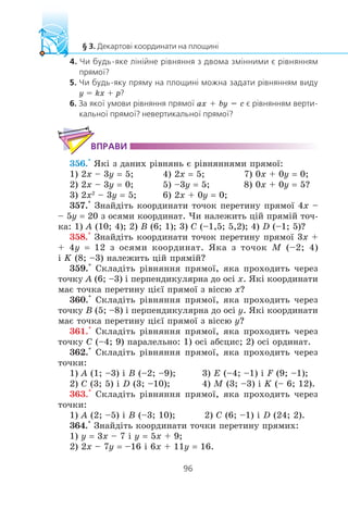 y = kx + p
ax + by = c
356.° ßê³ ç äàíèõ ð³âíÿíü º ð³âíÿííÿìè ïðÿìî¿:
1) 2x – 3y = 5; 4) 2x = 5; 7) 0x + 0y = 0;
2) 2x – 3y = 0; 5) –3y = 5; 8) 0x + 0y = 5?
3) 2x2
– 3y = 5; 6) 2x + 0y = 0;
357.° Çíàéä³òü êîîðäèíàòè òî÷îê ïåðåòèíó ïðÿìî¿ 4x –
– 5y = 20 ç îñÿìè êîîðäèíàò. ×è íàëåæèòü ö³é ïðÿì³é òî÷-
êà: 1) A (10; 4); 2) B (6; 1); 3) C (–1,5; 5,2); 4) D (–1; 5)?
358.° Çíàéä³òü êîîðäèíàòè òî÷îê ïåðåòèíó ïðÿìî¿ 3x +
+ 4y = 12 ç îñÿìè êîîðäèíàò. ßêà ç òî÷îê M (–2; 4)
³ K (8; –3) íàëåæèòü ö³é ïðÿì³é?
359.° Ñêëàä³òü ð³âíÿííÿ ïðÿìî¿, ÿêà ïðîõîäèòü ÷åðåç
òî÷êó A (6; –3) ³ ïåðïåíäèêóëÿðíà äî îñ³ x. ßê³ êîîðäèíàòè
ìàº òî÷êà ïåðåòèíó ö³º¿ ïðÿìî¿ ç â³ññþ x?
360.° Ñêëàä³òü ð³âíÿííÿ ïðÿìî¿, ÿêà ïðîõîäèòü ÷åðåç
òî÷êó B (5; –8) ³ ïåðïåíäèêóëÿðíà äî îñ³ y. ßê³ êîîðäèíàòè
ìàº òî÷êà ïåðåòèíó ö³º¿ ïðÿìî¿ ç â³ññþ y?
361.° Ñêëàä³òü ð³âíÿííÿ ïðÿìî¿, ÿêà ïðîõîäèòü ÷åðåç
òî÷êó C (–4; 9) ïàðàëåëüíî: 1) îñ³ àáñöèñ; 2) îñ³ îðäèíàò.
362.° Ñêëàä³òü ð³âíÿííÿ ïðÿìî¿, ÿêà ïðîõîäèòü ÷åðåç
òî÷êè:
1) A (1; –3) ³ B (–2; –9); 3) E (–4; –1) ³ F (9; –1);
2) C (3; 5) ³ D (3; –10); 4) M (3; –3) ³ K (– 6; 12).
363.° Ñêëàä³òü ð³âíÿííÿ ïðÿìî¿, ÿêà ïðîõîäèòü ÷åðåç
òî÷êè:
1) A (2; –5) ³ B (–3; 10); 2) C (6; –1) ³ D (24; 2).
364.° Çíàéä³òü êîîðäèíàòè òî÷êè ïåðåòèíó ïðÿìèõ:
1) y = 3x – 7 ³ y = 5x + 9;
2) 2x – 7y = –16 ³ 6x + 11y = 16.
 