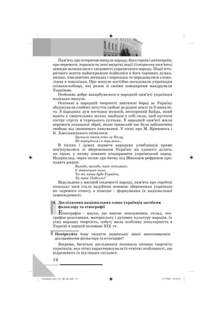 14
Пам’ять про історичне минуле народу, його героїв і антигероїв,
про перемоги, поразки та інші видатні події (історична пам’ять)
завжди залишалася у свідомості українського народу. Події істо-
ричного життя найяскравіше відбилися в його чарівних думах,
піснях, хвилюючих легендах і переказах та передавалися з поко-
ління в покоління. Про минуле постійно нагадували українцям
співаки-кобзарі, які разом зі своїми поводирями мандрували
Україною.
Особливо добре закарбувалося в народній пам’яті українців
козацьке минуле.
Оспівані в народній творчості звитяжні борці за Україну
збуджували глибокі почуття любові до рідної землі та її минуло-
го. З народних дум поставав мужній, нескорений Байда, який
навіть у смертельних муках знайшов у собі сили, щоб пустити
гостру стрілу в турецького султана. У народній пам’яті жили
перемоги козацької зброї, якою тривалий час була забезпечена
свобода від іноземного панування. У пісні про М. Кривоноса і
Б. Хмельницького співалося:
Загнали панів геть за Віслу,
Не вернуться і в три роки…
В піснях і думах подвиги народних улюбленців прямо
пов’язувалися зі збереженням України як єдиного цілого,
як краю, у якому повинен владарювати український народ.
Наприклад, через пісню про битву під Жванцем рефреном про-
ходять рядки:
Виходь, виходь, пане гетьмане,
У жванецьке поле,
Чи то наша буде Україна,
Чи твоє Подоллє?
Відкладена у масовій свідомості народу, пам’ять про героїчні
козацькі часи стала надійною основою збереження українців
як окремого етносу, а пізніше – формування їх національної
самосвідомості.
4. Дослідження національних ознак українців засобами
фольклору та етнографії
Етнографія – наука, що вивчає походження, склад, гео-
графію розселення, матеріальну і духовну культуру народів, їх
усну народну творчість, побут; мала особливу популярність в
Україні в першій половині ХІХ ст.
Поміркуйте Чому патріоти української землі захоплювалися
дослідженням фольклору та етнографії?
Зокрема, багатьох дослідників полонила пісенна творчість
українців, яка чітко характеризувала їх етнічні особливості, що
відрізняють їх від інших спільнот.
4.
Turchenko_Istor_UA_9kl_ukr.indd 14Turchenko_Istor_UA_9kl_ukr.indd 14 7/27/2009 10:24:427/27/2009 10:24:42
 