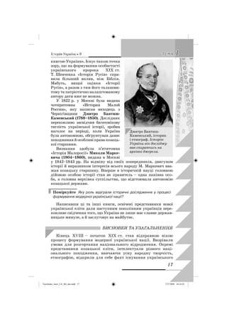 êñòîðëÿ Óêðàäíè • 9 11ÒÅÌÀÒÅÌÀ
17
книгою України». Існує також точка
зору, що на формування особистості
українського пророка ХІХ ст.
Т. Шевченка «Історія Русів» спра-
вила більший вплив, ніж Біблія.
Мабуть, вищої оцінки «Історії
Русів», а разом з тим його таланови-
тому та патріотично налаштованому
автору дати вже не можна.
У 1822 р. у Москві була видана
чотиритомна «История Малой
России», яку написав виходець з
Чернігівщини Дмитро Бантиш-
Каменський (1788–1850). Дослідник
переконливо засвідчив багатовікову
тяглість української історії, зробив
наголос на періоді, коли Україна
була автономною, обґрунтував давнє
походження й особливі права козаць-
кої старшини.
Визнання здобула п’ятитомна
«Історія Малоросії» Миколи Марке-
вича (1804–1860), видана в Москві
у 1842–1843 рр. На відміну від своїх попередників, двигуном
історії й виразником інтересів всього народу М. Маркевич вва-
жав козацьку старшину. Вперше в історичній науці головною
дійовою особою історії став не правитель – одна панівна осо-
ба, а головна верхівка суспільства, що відстоювала автономію
козацької держави.
Поміркуйте Яку роль відіграли історичні дослідження у процесі
формування модерної української нації?
Написавши ці та інші книги, освічені представники нової
української еліти дали наступним поколінням українців пере-
конливе свідчення того, що Україна не лише має славне держав-
ницьке минуле, а й заслуговує на майбутнє.
ВИСНОВКИ ТА УЗАГАЛЬНЕННЯ
Кінець ХVIII – початок ХІХ ст. став відправною віхою
процесу формування модерної української нації. Визрівали
умови для розгортання національного відродження. Окремі
представники козацької еліти, інтелектуали різного наці-
онального походження, вивчаючи усну народну творчість,
етнографію, відкрили для себе факт існування українського
Дмитро Бантиш-
Каменський, історик
і етнограф. Історію
України він досліджу-
вав спираючись на
архівні джерела.
Turchenko_Istor_UA_9kl_ukr.indd 17Turchenko_Istor_UA_9kl_ukr.indd 17 7/27/2009 10:24:437/27/2009 10:24:43
 
