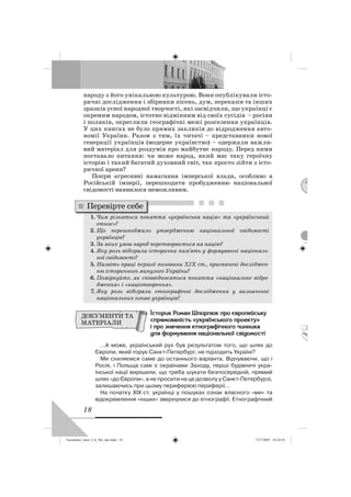 18
народу з його унікальною культурою. Вони опублікували істо-
ричні дослідження і збірники пісень, дум, переказів та інших
зразків усної народної творчості, які засвідчили, що українці є
окремим народом, істотно відмінним від своїх сусідів – росіян
і поляків, окреслили географічні межі розселення українців.
У цих книгах не було прямих закликів до відродження авто-
номії України. Разом з тим, їх читачі – представники нової
генерації українців (модерне українство) – одержали важли-
вий матеріал для роздумів про майбутнє народу. Перед ними
поставало питання: чи може народ, який має таку героїчну
історію і такий багатий духовний світ, так просто зійти з істо-
ричної арени?
Попри агресивні намагання імперської влади, особливо в
Російській імперії, перешкодити пробудженню національної
свідомості виявилося неможливим.
1. Чим різняться поняття «українська нація» та «український
етнос»?
2. Що перешкоджало утвердженню національної свідомості
українців?
3. За яких умов народ перетворюється на націю?
4. Яку роль відіграла історична пам’ять у формуванні національ-
ної свідомості?
5. Назвіть праці першої половини ХІХ ст., присвячені досліджен-
ню історичного минулого України?
6. Поміркуйте, як співвідносяться поняття «національне відро-
дження» і «націотворення».
7. Яку роль відіграли етнографічні дослідження у визначенні
національних ознак українців?
ãñòîðèê Ðîìàí Øïîðëþê ïðî çâðîïåéñüêó
ñïðÿìîâàíäñòü «óêðààíñüêîãî ïðîåêòó»
ä ïðî çíà÷åííÿ åòíîãðàôä÷íîãî ÷èííèêà
äëÿ ôîðìóâàííÿ íàöäîíàëüíîà ñâääîìîñòä
…А може, український рух був результатом того, що шлях до
Європи, який торує Санкт-Петербург, не підходить Україні?
Ми схиляємся саме до останнього варіанта. Відчуваючи, що і
Росія, і Польща самі є окраїнами Заходу, перші будівничі укра-
їнської нації вирішили, що треба шукати безпосередній, прямий
шлях «до Європи», а не просити на це дозволу у Санкт-Петербурзі,
залишаючись при цьому периферією периферії…
На початку ХІХ ст. українці у пошуках ознак власного «ми» та
відокремлення «інших» звернулися до етнографії. Етнографічний
Перевірте себе
ДОКУМЕНТИ ТА
МАТЕРІАЛИ
Turchenko_Istor_UA_9kl_ukr.indd 18Turchenko_Istor_UA_9kl_ukr.indd 18 7/27/2009 10:24:437/27/2009 10:24:43
 