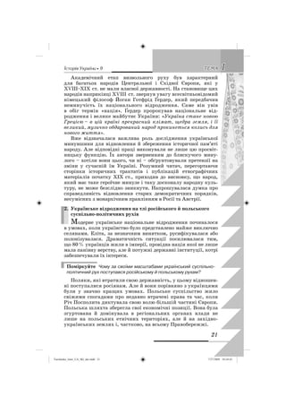 êñòîðëÿ Óêðàäíè • 9 11ÒÅÌÀÒÅÌÀ
21
Академічний етап визвольного руху був характерний
для багатьох народів Центральної і Східної Європи, які у
ХVIII–ХІХ ст. не мали власної державності. На становище цих
народів наприкінці ХVIII ст. звернув увагу всесвітньовідомий
німецький філософ Йоган Готфрід Ґердер, який передбачив
неминучість їх національного відродження. Саме він увів
в обіг термін «нація». Ґердер пророкував національне від-
родження і велике майбутнє України: «Україна стане новою
Грецією – в цій країні прекрасний клімат, щедра земля, і її
великий, музично обдарований народ прокинеться колись для
нового життя».
Вже відзначалася важлива роль дослідження української
минувшини для відновлення й збереження історичної пам’яті
народу. Але відповідні праці виконували не лише цю просвіт-
ницьку функцію. Їх автори зверненням до блискучого мину-
лого – хотіли вони цього, чи ні – обґрунтовували претензії на
зміни у сучасній їм Україні. Розумний читач, перегортаючи
сторінки історичних трактатів і публікацій етнографічних
матеріалів початку ХІХ ст., приходив до висновку, що народ,
який має таке героїчне минуле і таку досконалу народну куль-
туру, не може безслідно зникнути. Напрошувалася думка про
справедливість відновлення старих демократичних порядків,
несумісних з монархічним правлінням в Росії та Австрії.
2. Українське відродження на тлі російського й польського
суспільно-політичних рухів
Модерне українське національне відродження починалося
в умовах, коли українство було представлено майже виключно
селянами. Еліта, за незначним винятком, русифікувалася або
полонізувалася. Драматичність ситуації посилювалася тим,
що 80% українців жили в імперії, провідна нація якої не лише
мала панівну верству, але й потужні державні інституції, котрі
забезпечували їх інтереси.
Поміркуйте Чому за своїми масштабами український суспільно-
політичний рух поступався російському й польському рухам?
Поляки, які втратили свою державність, у цьому відношен-
ні поступалися росіянам. Але й вони порівняно з українцями
були у значно кращих умовах. Польське суспільство жило
свіжими спогадами про недавно втрачені права та час, коли
Річ Посполита диктувала свою волю більшій частині Європи.
Польська шляхта зберегла свої економічні позиції. Вона була
згуртована й домінувала в регіональних органах влади не
лише на польських етнічних територіях, але й на західно-
українських землях і, частково, на всьому Правобережжі.
2.
Turchenko_Istor_UA_9kl_ukr.indd 21Turchenko_Istor_UA_9kl_ukr.indd 21 7/27/2009 10:24:437/27/2009 10:24:43
 