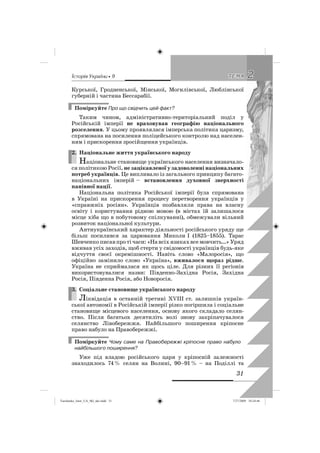êñòîðëÿ Óêðàäíè • 9
31
22ÒÅÌÀÒÅÌÀ
Курської, Гродненської, Мінської, Могилівської, Люблінської
губерній і частина Бессарабії.
Поміркуйте Про що свідчить цей факт?
Таким чином, адміністративно-територіальний поділ у
Російській імперії не враховував географію національного
розселення. У цьому проявлялася імперська політика царизму,
спрямована на посилення поліцейського контролю над населен-
ням і прискорення зросійщення українців.
2. Національне життя українського народу
Національне становище українського населення визначало-
ся політикою Росії, не зацікавленої у задоволенні національних
потреб українців. Це випливало із загального принципу багато-
національних імперій – встановлення духовної зверхності
панівної нації.
Національна політика Російської імперії була спрямована
в Україні на прискорення процесу перетворення українців у
«справжніх росіян». Українців позбавляли права на власну
освіту і користування рідною мовою (в містах їй залишалося
місце хіба що в побутовому спілкуванні), обмежували вільний
розвиток національної культури.
Антиукраїнський характер діяльності російського уряду ще
більш посилився за царювання Миколи І (1825–1855). Тарас
Шевченкописавпротічаси:«Навсіхязикахвсемовчить…»Уряд
вживав усіх заходів, щоб стерти у свідомості українців будь-яке
відчуття своєї окремішності. Навіть слово «Малоросія», що
офіційно замінило слово «Україна», вживалося щораз рідше.
Україна не сприймалася як щось ціле. Для різних її регіонів
використовувалися назви: Південно-Західна Росія, Західна
Росія, Південна Росія, або Новоросія.
3. Соціальне становище українського народу
Ліквідація в останній третині XVIII ст. залишків україн-
ської автономії в Російській імперії різко погіршила і соціальне
становище місцевого населення, основу якого складало селян-
ство. Після багатьох десятиліть волі знову закріпачувалося
селянство Лівобережжя. Найбільшого поширення кріпосне
право набуло на Правобережжі.
Поміркуйте Чому саме на Правобережжі кріпосне право набуло
найбільшого поширення?
Уже під владою російського царя у кріпосній залежності
знаходилось 74% селян на Волині, 90–91% – на Поділлі та
2.
3.
Turchenko_Istor_UA_9kl_ukr.indd 31Turchenko_Istor_UA_9kl_ukr.indd 31 7/27/2009 10:24:467/27/2009 10:24:46
 