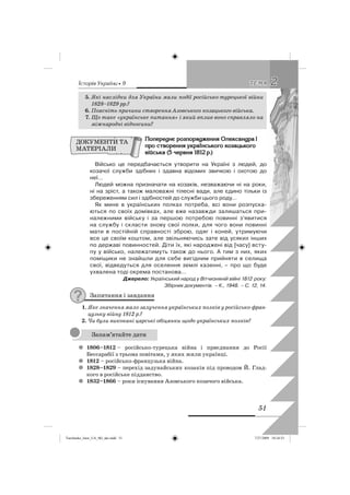 êñòîðëÿ Óêðàäíè • 9
51
22ÒÅÌÀÒÅÌÀ
5. Які наслідки для України мали події російсько-турецької війни
1828–1829 рр.?
6. Поясніть причини створення Азовського козацького війська.
7. Що таке «українське питання» і який вплив воно справляло на
міжнародні відносини?
Ïîïåðåäíç ðîçïîðÿäæåííÿ Îëåêñàíäðà I
ïðî ñòâîðåííÿ óêðààíñüêîãî êîçàöüêîãî
âäéñüêà (5 ÷åðâíÿ 1812 ð.)
Військо це передбачається утворити на Україні з людей, до
козачої служби здібних і здавна відомих звичкою і охотою до
неї…
Людей можна призначати на козаків, незважаючи ні на роки,
ні на зріст, а також маловажні тілесні вади, але єдино тільки із
збереженням сил і здібностей до служби цього роду…
Як мине в українських полках потреба, всі вони розпуска-
ються по своїх домівках, але вже назавжди залишаться при-
належними війську і за першою потребою повинні з’явитися
на службу і скласти знову свої полки, для чого вони повинні
мати в постійній справності зброю, одяг і коней, утримуючи
все це своїм коштом, але звільняючись зате від усяких інших
по державі повинностей. Діти їх, які народжені від [часу] всту-
пу у військо, належатимуть також до нього. А тим з них, яких
поміщики не знайшли для себе вигідним прийняти в селища
свої, відведуться для оселення землі казенні, – про що буде
ухвалена тоді окрема постанова…
Джерело: Український народ у Вітчизняній війні 1812 року:
Збірник документів. – К., 1948. – С. 12, 14.
Запитання і завдання
1. Яке значення мало залучення українських полків у російсько-фран-
цузьку війну 1812 р.?
2. Чи були виконані царські обіцянки щодо українських полків?
1806–1812z – російсько-турецька війна і приєднання до Росії
Бессарабії з трьома повітами, у яких жили українці.
1812z – російсько-французька війна.
1828–1829z – перехід задунайських козаків під проводом Й. Глад-
кого в російське підданство.
1832–1866z – роки існування Азовського козачого війська.
ДОКУМЕНТИ ТА
МАТЕРІАЛИ
Запам’ятайте дати
Turchenko_Istor_UA_9kl_ukr.indd 51Turchenko_Istor_UA_9kl_ukr.indd 51 7/27/2009 10:24:537/27/2009 10:24:53
 