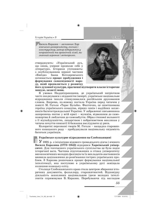 êñòîðëÿ Óêðàäíè • 9
55
22ÒÅÌÀÒÅÌÀ
стверджують: «Український дух,
що ожив, уперше проявляє себе у
літературі». Історики уточнюють:
з опублікуванням першої частини
«Енеїди» Івана Котляревського
починається процес пробудження і
формування самосвідомості наро-
ду, який проявляється у розвитку
його духовної культури, прагненні відтворити власне історичне
минуле, захисті мови.
В умовах Наддніпрянщини, де український патріотизм
часто поєднувався з відданістю імперії, українське національне
відродження інколи стимулювалося російським друкованим
словом. Зокрема, по-новому постала Україна перед читачем у
повісті М. Гоголя «Тарас Бульба». Фактично, це опоетизована
героїка українського козацтва, вірних синів і надійних захис-
ників багатостраждальної України. У зображенні письменника
запорожець постає у всій красі – мужнім, відважним до само-
пожертви й люблячим до самозабуття. Образ степової вольності
з її відчайдушністю, лицарством і побратимством викликав у
читача почуття симпатії й бажання наслідувати ці риси.
Колоритні персонажі творів М. Гоголя – нащадка старовин-
ного козацького роду – пробуджували національну свідомість
багатьох українців.
3. Українське культурне відродження на Слобожанщині
У 1805 р. з ініціативи відомого громадського діяча і вченого
Василя Каразина (1773–1842) відкрився Харківський універ-
ситет. Для тогочасного українського суспільства це була подія
історичної ваги. Частина підготовлених в стінах університету
високоосвічених молодих фахівців та їх викладачів-наставників
виявила зацікавлення до розв’язання гострих українських про-
блем. З Харкова розпочався процес формування національної
інтелігенції, яка поступово в українському русі заміщала
колишню козацьку еліту.
Столиця Слобожанського краю стала центром збирання істо-
ричних документів, фольклору, старожитностей. Відповідну
діяльність захоплених національною ідеєю молодих інтелі-
гентів спрямовував В. Каразин. Перебуваючи під наглядом
3.
Василь Каразин – засновник Хар-
ківського університету, вчений і
конструктор, автор відкриттів у
неорганічній та органічній хімії, ви-
значний агроном і метеоролог.
Turchenko_Istor_UA_9kl_ukr.indd 55Turchenko_Istor_UA_9kl_ukr.indd 55 7/27/2009 10:24:547/27/2009 10:24:54
 