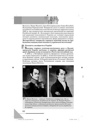 68
Величко, Петро Капніст, Іван Котляревський, Семен Кочубей і
Володимир Тарнавський. Товариство діяло в умовах посиленої
активності поліцейських властей після виходу царського указу
1822 р. про закриття всіх масонських організацій на території
Російської імперії. В. Лукашевич і його однодумці відстоювали
ідеї державної незалежності України як головної передумови
вільного розвитку національної культури, скасування кріпа-
цтва й запровадження європейських форм державного устрою.
Малоросійське товариство справило помітний вплив на про-
будження національної свідомості української інтелігенції.
3. Діяльність декабристів в Україні
Важлива сторінка суспільно-політичного руху в Наддні-
прянській Україні пов’язана зі спробою офіцерів російської
армії збройною силою встановити в Росії конституційний лад.
У 1816 р. у Петербурзі виникла офіцерська таємна організа-
ція «Союз порятунку» (з 1818 р. «Союз благоденства»). Її очолю-
вала Корінна управа, якій підпорядковувалися місцеві управи
в гарнізонних містах. В Україні вони були в Тульчині і Полтаві.
Особливо активно діяла Тульчинська управа, яку очолював
полковник Павло Пестель.
3.
1. Павло Пестель – керівник Південного товариства. Після
поразки повстання засуджений до страти. 2. Кіндрат Рилєєв –
співкерівник Північного товариства, поет, який оспівував Гетьман-
щину й був одним з небагатьох російських прихильників ідеї націо-
нального самовизначення України. Потрапив до числа засуджених
до страти.
1 2
Turchenko_Istor_UA_9kl_ukr.indd 68Turchenko_Istor_UA_9kl_ukr.indd 68 7/27/2009 10:24:567/27/2009 10:24:56
 