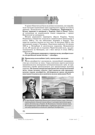 70
У проект Конституції були включені положення, які передба-
чали часткове відновлення прав українського народу на власну
державу. Планувалося утворити Українську, Чорноморську і
Бузьку держави із центрами у Харкові, Одесі й Києві. Однак
ці положення не задовольняли членів товариства, і проект
Конституції не затвердили.
Місцем державного перевороту обрали Україну. Члени
Південного товариства планували заарештувати Олександра І
влітку 1826 р. під час військових маневрів в Україні. Але
царю не судилось дожити до того часу. В листопаді 1825 р. він
несподівано помер у Таганрозі. Повстання відбулося 14 грудня
1825 р. у Петербурзі й закінчилося поразкою. Незважаючи
на це, 29 грудня все ж піднявся Чернігівський полк, що роз-
ташовувався на Київщині, але і його виступ 3 січня 1826 р.
придушили.
Рух за здійснення перевороту отримав назву декабристсько-
го, від російської назви місяця – «декабрь».
4. Пропаганда волелюбних ідей у навчальних закладах
Хоча декабристів і розгромили, опозиційний самодержав-
ству рух остаточно не зник. Серед освічених верств населення
продовжувалося поширення антикріпосницьких ідей, не при-
пинялися спроби організуватися для протистояння політиці
царизму.Немаючиконкретноїпрограмидійічіткоїполітичної
мети, члени таємних гуртків і груп вважали себе продовжу-
вачами справи декабристів, обговорювали уроки грудневого
повстання й намагалися намітити шляхи оновлення Росії.
4.
1. Іван Орлай, директор Ніжинської гімназії вищих наук. Під його
керівництвом гімназія стала одним із центрів суспільного руху
проти деспотизму в Україні. 2. Ніжинська гімназія вищих наук.
Вільнодумство серед професорів і студентів цього навчального
закладу продовжило визвольні традиції декабристів.
1 2
Turchenko_Istor_UA_9kl_ukr.indd 70Turchenko_Istor_UA_9kl_ukr.indd 70 7/27/2009 10:24:577/27/2009 10:24:57
 