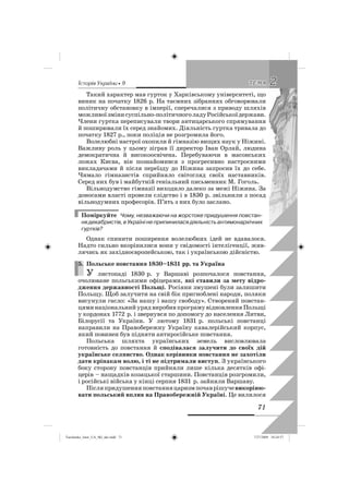 êñòîðëÿ Óêðàäíè • 9
71
22ÒÅÌÀÒÅÌÀ
Такий характер мав гурток у Харківському університеті, що
виник на початку 1826 р. На таємних зібраннях обговорювали
політичну обстановку в імперії, сперечалися з приводу шляхів
можливоїзмінисуспільно-політичноголадуРосійськоїдержави.
Члени гуртка переписували твори антицарського спрямування
й поширювали їх серед знайомих. Діяльність гуртка тривала до
початку 1827 р., поки поліція не розгромила його.
Волелюбні настрої охопили й гімназію вищих наук у Ніжині.
Важливу роль у цьому зіграв її директор Іван Орлай, людина
демократична й високоосвічена. Перебуваючи в масонських
ложах Києва, він познайомився з прогресивно настроєними
викладачами й після переїзду до Ніжина запросив їх до себе.
Чимало гімназистів сприйняло світогляд своїх наставників.
Серед них був і майбутній геніальний письменник М. Гоголь.
Вільнодумство гімназії виходило далеко за межі Ніжина. За
доносами власті провели слідство і в 1830 р. звільнили з посад
вільнодумних професорів. П’ять з них було заслано.
Поміркуйте Чому, незважаючи на жорстоке придушення повстан-
нядекабристів,вУкраїнінеприпиниласядіяльністьантимонархічних
гуртків?
Однак спинити поширення волелюбних ідей не вдавалося.
Надто сильно вкорінилися вони у свідомості інтелігенції, жив-
лячись як західноєвропейською, так і українською дійсністю.
5. Польське повстання 1830–1831 рр. та Україна
У листопаді 1830 р. у Варшаві розпочалося повстання,
очолюване польськими офіцерами, які ставили за мету відро-
дження державності Польщі. Росіяни змушені були залишити
Польщу. Щоб залучити на свій бік пригноблені народи, поляки
висунули гасло: «За нашу і вашу свободу». Створений повстан-
цями національний уряд виробив програму відновлення Польщі
у кордонах 1772 р. і звернувся по допомогу до населення Литви,
Білорусії та України. У лютому 1831 р. польські повстанці
направили на Правобережну Україну кавалерійський корпус,
який повинен був підняти антиросійське повстання.
Польська шляхта українських земель висловлювала
готовність до повстання й сподівалася залучити до своїх дій
українське селянство. Однак керівники повстання не захотіли
дати кріпакам волю, і ті не підтримали виступ. З українського
боку сторону повстанців прийняли лише кілька десятків офі-
церів – нащадків козацької старшини. Повстанців розгромили,
і російські війська у кінці серпня 1831 р. зайняли Варшаву.
Післяпридушенняповстанняцаризмпочаврішучевикоріню-
вати польський вплив на Правобережній Україні. Це вилилося
5.
Turchenko_Istor_UA_9kl_ukr.indd 71Turchenko_Istor_UA_9kl_ukr.indd 71 7/27/2009 10:24:577/27/2009 10:24:57
 