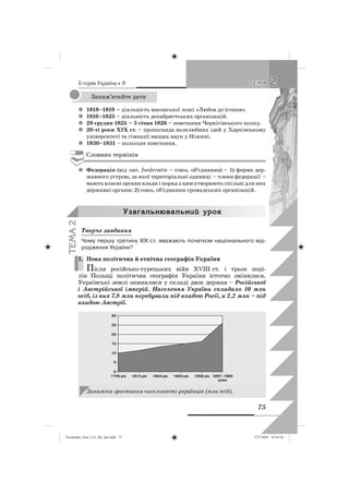 êñòîðëÿ Óêðàäíè • 9
75
22ÒÅÌÀÒÅÌÀ
1818–1819 –z діяльність масонської ложі «Любов до істини».
1816–1825z – діяльність декабристських організацій.
29 грудня 1825 – 3 січня 1826z – повстання Чернігівського полку.
20-ті роки XIX ст.z – пропаганда волелюбних ідей у Харківському
університеті та гімназії вищих наук у Ніжині.
1830–1831z – польське повстання.
Словник термінів
Федераціяz (від лат. foederatio – союз, об’єднання) – 1) форма дер-
жавного устрою, за якої територіальні одиниці – члени федерації –
мають власні органи влади і поряд з цим утворюють спільні для них
державні органи; 2) союз, об’єднання громадських організацій.
Óçàãàëüíþâàëüíèé óðîê
Творче завдання
Чому першу третину ХІХ ст. вважають початком національного від-
родження України?
1. Нова політична й етнічна географія України
Після російсько-турецьких війн XVIII ст. і трьох поді-
лів Польщі політична географія України істотно змінилася.
Українські землі опинилися у складі двох держав – Російської
і Австрійської імперій. Населення України складало 10 млн
осіб, із них 7,8 млн перебували під владою Росії, а 2,2 млн – під
владою Австрії.
Динаміка зростання чисельності українців (млн осіб).
Запам’ятайте дати
ÒÅÌÀ2
1.
Turchenko_Istor_UA_9kl_ukr.indd 75Turchenko_Istor_UA_9kl_ukr.indd 75 7/27/2009 10:24:587/27/2009 10:24:58
 