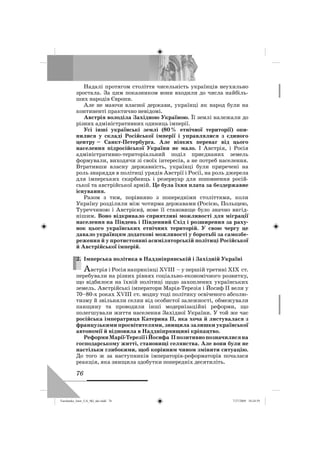 76
Надалі протягом століття чисельність українців неухильно
зростала. За цим показником вони входили до числа найбіль-
ших народів Європи.
Але не маючи власної держави, українці як народ були на
континенті практично невідомі.
Австрія володіла Західною Україною. Її землі належали до
різних адміністративних одиниць імперії.
Усі інші українські землі (80% етнічної території) опи-
нилися у складі Російської імперії і управлялися з єдиного
центру – Санкт-Петербурга. Але ніяких переваг від цього
населення підросійської України не мало. І Австрія, і Росія
адміністративно-територіальний поділ приєднаних земель
формували, виходячи зі своїх інтересів, а не потреб населення.
Втративши власну державність, українці були приречені на
роль знаряддя в політиці урядів Австрії і Росії, на роль джерела
для імперських скарбниць і резервуар для поповнення росій-
ської та австрійської армій. Це була їхня плата за бездержавне
існування.
Разом з тим, порівняно з попередніми століттями, коли
Україну розділили між чотирма державами (Росією, Польщею,
Туреччиною і Австрією), нове її становище було значно вигід-
нішим. Воно відкривало сприятливі можливості для міграції
населення на Південь і Південний Схід і розширення за раху-
нок цього українських етнічних територій. У свою чергу це
давало українцям додаткові можливості у боротьбі за самозбе-
реження й у протистоянні асиміляторській політиці Російської
й Австрійської імперій.
2. Імперська політика в Наддніпрянській і Західній Україні
Австрія і Росія наприкінці ХVІІІ – у першій третині XIX ст.
перебували на різних рівнях соціально-економічного розвитку,
що відбилося на їхній політиці щодо захоплених українських
земель. Австрійські імператори Марія-Терезія і Йосиф II вели у
70–80-х роках XVIII ст. модну тоді політику освіченого абсолю-
тизму й звільняли селян від особистої залежності, обмежували
панщину та проводили інші модернізаційні реформи, що
полегшували життя населення Західної України. У той же час
російська імператриця Катерина II, яка хоча й листувалася з
французькими просвітителями, знищила залишки української
автономії й відновила в Наддніпрянщині кріпацтво.
РеформиМарії-ТерезіїіЙосифа IIпозитивнопозначилисяна
господарському житті, становищі селянства. Але вони були не
настільки глибокими, щоб корінним чином змінити ситуацію.
До того ж за наступників імператорів-реформаторів почалася
реакція, яка знищила здобутки попередніх десятиліть.
2.
Turchenko_Istor_UA_9kl_ukr.indd 76Turchenko_Istor_UA_9kl_ukr.indd 76 7/27/2009 10:24:597/27/2009 10:24:59
 
