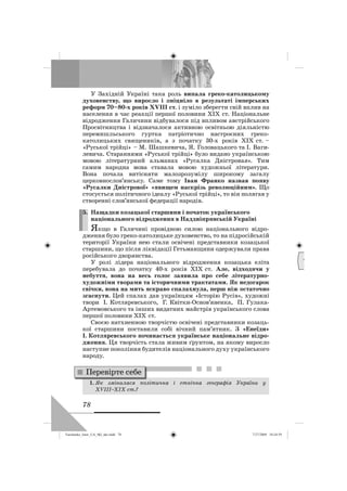 78
У Західній Україні така роль випала греко-католицькому
духовенству, що виросло і зміцніло в результаті імперських
реформ 70–80-х років ХVІІІ ст. і зуміло зберегти свій вплив на
населення в час реакції першої половини ХІХ ст. Національне
відродження Галичини відбувалося під впливом австрійського
Просвітництва і відзначалося активною освітньою діяльністю
перемишльського гуртка патріотично настроєних греко-
католицьких священиків, а з початку 30-х років ХІХ ст. –
«Руської трійці» – М. Шашкевича, Я. Головацького та І. Ваги-
левича. Стараннями «Руської трійці» було видано українською
мовою літературний альманах «Русалка Дністровая». Тим
самим народна мова ставала мовою художньої літератури.
Вона почала витісняти малозрозумілу широкому загалу
церковнослов’янську. Саме тому Іван Франко назвав появу
«Русалки Дністрової» «явищем наскрізь революційним». Що
стосується політичного ідеалу «Руської трійці», то він полягав у
створенні слов’янської федерації народів.
5. Нащадки козацької старшини і початок українського
національного відродження в Наддніпрянській Україні
Якщо в Галичині провідною силою національного відро-
дження було греко-католицьке духовенство, то на підросійській
території України нею стали освічені представники козацької
старшини, що після ліквідації Гетьманщини одержували права
російського дворянства.
У ролі лідера національного відродження козацька еліта
перебувала до початку 40-х років ХІХ ст. Але, відходячи у
небуття, вона на весь голос заявила про себе літературно-
художніми творами та історичними трактатами. Як недогарок
свічки, вона на мить яскраво спалахнула, перш ніж остаточно
згаснути. Цей спалах дав українцям «Історію Русів», художні
твори І. Котляревського, Г. Квітки-Основ’яненка, П. Гулака-
Артемовського та інших видатних майстрів українського слова
першої половини XIX ст.
Своєю натхненною творчістю освічені представники козаць-
кої старшини поставили собі вічний пам’ятник. З «Енеїди»
І. Котляревського починається українське національне відро-
дження. Ця творчість стала живим ґрунтом, на якому виросло
наступне покоління будителів національного духу українського
народу.
1. Як змінилася політична і етнічна географія України у
ХVІІІ–XIX ст.?
5.
Перевірте себе
Д
М
Turchenko_Istor_UA_9kl_ukr.indd 78Turchenko_Istor_UA_9kl_ukr.indd 78 7/27/2009 10:24:597/27/2009 10:24:59
 