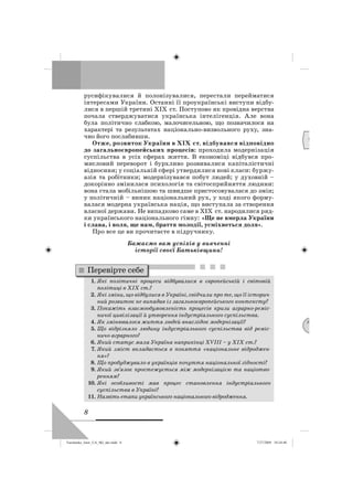 8
русифікувалися й полонізувалися, перестали перейматися
інтересами України. Останні її проукраїнські виступи відбу-
лися в першій третині XIX ст. Поступово як провідна верства
почала стверджуватися українська інтелігенція. Але вона
була політично слабкою, малочисельною, що позначилося на
характері та результатах національно-визвольного руху, зна-
чно його послабивши.
Отже, розвиток України в XIX ст. відбувався відповідно
до загальноєвропейських процесів: проходила модернізація
суспільства в усіх сферах життя. В економіці відбувся про-
мисловий переворот і бурхливо розвивалися капіталістичні
відносини; у соціальній сфері утвердилися нові класи: буржу-
азія та робітники; модернізувався побут людей; у духовній –
докорінно змінилася психологія та світосприйняття людини:
вона стала мобільнішою та швидше пристосовувалася до змін;
у політичній – виник національний рух, у ході якого форму-
валася модерна українська нація, що виступала за створення
власної держави. Не випадково саме в XIX ст. народилися ряд-
ки українського національного гімну: «Ще не вмерла України
і слава, і воля, ще нам, браття молодії, усміхнеться доля».
Про все це ви прочитаєте в підручнику.
Бажаємо вам успіхів у вивченні
історії своєї Батьківщини!
1. Які політичні процеси відбувалися в європейській і світовій
політиці в XIX ст.?
2. Які зміни, що відбулися в Україні, свідчили про те, що її історич-
ний розвиток не випадав із загальноєвропейського контексту?
3. Покажіть взаємообумовленість процесів кризи аграрно-реміс-
ничої цивілізації й утворення індустріального суспільства.
4. Як змінювалося життя людей внаслідок модернізації?
5. Що відрізняло людину індустріального суспільства від реміс-
ничо-аграрного?
6. Який статус мала Україна наприкінці XVIII – у XIX ст.?
7. Який зміст вкладається в поняття «національне відроджен-
ня»?
8. Що пробуджувало в українців почуття національної гідності?
9. Який зв’язок простежується між модернізацією та націотво-
ренням?
10. Які особливості мав процес становлення індустріального
суспільства в Україні?
11. Назвіть етапи українського національного відродження.
Перевірте себе
Д
М
Turchenko_Istor_UA_9kl_ukr.indd 8Turchenko_Istor_UA_9kl_ukr.indd 8 7/27/2009 10:24:407/27/2009 10:24:40
 
