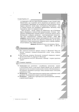 êñòîðëÿ Óêðàäíè • 9 22ÒÅÌÀÒÅÌÀ
ту порушують хіба що звуки балової музики та ще п’янкий гомін
бенкетників, що їх духовне життя звузилося до їдження і пиття
(«лочеморди»). Щоправда, на тих банкетах п’яне натхнення і п’яна
відвага підносять часом чарку «за Українську Республіку»… але
ці пияцькі вигуки ще яскравіше підкреслюють могильну тишу
погасаючої, вже от-от умерлої історії…
Така ситуація – нагорі, серед тих небагатьох, що їх Катерина
Друга обдарувала «вольностями дворянськими». А внизу – при-
душене напівмертвим тілищем шляхти, остаточно закуте тією ж
Катериною в кайдани кріпацтва – многомільйонове селянство.
Про його національність співають йому кобзарі – живе, хоч
незряче, сумління нації, символ притьмареної, але все ще живої,
історичної пам’яті. В лоні того закутого селянства, що на нього
переклала історія національне завдання цілого народу, відбува-
ються повільні, але глибокі процеси…
Джерело: Маланюк Є. Книга спостережень. Проза. –
Торонто, 1962. – С. 196–197.
Запитання і завдання
1. Які соціально-політичні процеси описує Є. Маланюк? Чому він
бачить залишки козацько-гетьманської еліти «поза межами
історії»?
2. Яку важливу сторону діяльності козацької старшини перших
десятиліть XIX ст. упустив Є. Маланюк?
3. Як ви розумієте вислів Є. Маланюка: «Кобзарі – незряче сумління
нації»?
Словник термінів
Асиміляціяz (лат. assimilatio – уподібнення, засвоєння) – процес
у суспільному житті, в ході якого окремі народи, що, як правило,
знаходяться під сильним колоніальним тиском у багатонаціональ-
ній державі, засвоюють культуру і мову панівної нації і поступово
зливаються з нею.
Митрополитz – у ряді християнських церков один з найвищих санів
архієреїв. Голова великої єпархії, підлеглий патріарху.
Патріархатz – найбільша територіально-адміністративна одиниця
в православній церкві.
Turchenko_Istor_UA_9kl_ukr.indd 81Turchenko_Istor_UA_9kl_ukr.indd 81 7/27/2009 10:24:597/27/2009 10:24:59
 