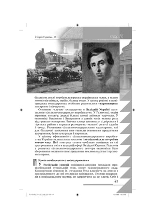 êñòîðëÿ Óêðàäíè • 9
83
33ÒÅÌÀÒÅÌÀ
більшість землі перебувала в руках українських селян, а також
колоністів-німців, сербів, болгар тощо. У цьому регіоні в помі-
щицьких господарствах особливо розвивалося тваринництво:
конярство і вівчарство.
Основною галуззю господарства в Західній Україні зали-
шалося сільськогосподарське виробництво. У Галичині, окрім
зернових культур, дедалі більші площі займала картопля. У
економіці Буковини і Закарпаття з давніх часів велику роль
відігравало скотарство. Значна площа пасовищ у підгірських і
гірських районах сприяла розведенню великої рогатої худоби
й овець. Головними сільськогосподарськими культурами, які
для більшості населення вже ставали основними продуктами
харчування, були кукурудза й картопля.
У цілому ефективність сільськогосподарського виробни-
цтва України залишалася низькою і не відповідала потребам
нового часу. Цей контраст ставав особливо помітним на тлі
прогресивних змін в аграрній сфері Західної Європи. Гальмом
у розвитку сільськогосподарського сектора економіки було
збереження великого поміщицького землеволодіння і кріпос-
ного права.
2. Криза поміщицького господарювання
У Російській імперії поміщики-дворяни складали при-
вілейований суспільний стан, опору самодержавного ладу.
Економічною основою їх існування була власність на землю з
прикріпленими до неї селянами-кріпаками. Селяни працюва-
ли в поміщицькому маєтку, не одержуючи за це плати. Себе і
2.
Turchenko_Istor_UA_9kl_ukr.indd 83Turchenko_Istor_UA_9kl_ukr.indd 83 7/27/2009 10:25:007/27/2009 10:25:00
 