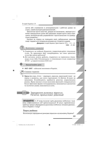êñòîðëÿ Óêðàäíè • 9
89
33ÒÅÌÀÒÅÌÀ
житла або утриманню в упокорювальних і робітних домах на
строк, самим володільцем визначений…
Заколотом проти властей, урядом встановлених, вважається і
всяке заворушення селян або дворових людей проти своїх помі-
щиків, володільців або управляючих і проти волосних та громад-
ських управлінь…
Кріпаки за подачу на поміщиків своїх заборонених законом
скарг піддаються покаранню різками до п’ятдесяти ударів.
Джерело: Історія України. Хрестоматія: У 2 ч. – Ч. І. – К.,
1996. – С. 241.
Запитання і завдання
1. Спираючись на поданий документ, охарактеризуйте становище
селян. Чи правомірно буде стверджувати, що стан кріпосних
селян був майже рабським?
2. Які висновки можна зробити, спираючись на порівняння стано-
вища селян доби Гетьманщини із становищем селян наприкінці
ХVІІІ – у першій половині ХІХ ст.?
1817–1857z – військові поселення в Україні.
Словник термінів
Кризаz (від грец. krisis – переворот, перелом, перехідний стан) – це
період у розвитку, для якого притаманні: 1) збитки; 2) шанс на
оновлення; 3) необхідність прийняття рішучих управлінських
рішень. Криза виконує кілька важливих функцій: утверджуються
більш ефективні форми господарювання; оновлюються ідеологічні
та політичні умови; оновлюються еліти.
Çàðîäæåííÿ ðèíêîâèõ âêäíîñèí.
Ïî÷àòîê ïðîìèñëîâîè ðåâîëþöêè
ЗГАДАЙТЕ 1. У чому полягає суть ринкових відносин і чим
вони відрізняються від кріпосницьких? В яких європейських
країнах процес формування ринкових відносин почався раніше,
ніж в Україні і чому?
Творче завдання
Як вплинуло зародження ринкових відносин на економіку України?
Запам’ятайте дати
§10
ЗГАДАЙТЕ
Turchenko_Istor_UA_9kl_ukr.indd 89Turchenko_Istor_UA_9kl_ukr.indd 89 7/27/2009 10:25:027/27/2009 10:25:02
 