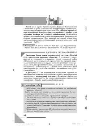 96
Такий стан, проте, тривав недовго. Відносне благополуччя
в названих галузях спиралося на мануфактурне виробництво,
машини впроваджувалися вкрай повільно. Початок промисло-
вого перевороту в німецьких і чеських провінціях Австрії дуже
негативно вплинув на галицьку промисловість. Більш-менш
розвинутими залишилися лише гуральництво й броварництво,
сірчана промисловість. Про низький загальний рівень про-
мисловості краю свідчив і невеликий відсоток зайнятого в ній
населення – 5,6%.
Поміркуйте Як можна пояснити той факт, що Наддніпрянська
Україна мала більш розвинуту промисловість, ніж Західна Україна?
ВИСНОВКИ ТА УЗАГАЛЬНЕННЯ
Зворотним боком кризи кріпосницької системи в Україні
було зародження ринкових відносин. У сільському госпо-
дарстві це виявлялося в швидкому рості товарності (тобто
збільшенні частки продукції, призначеної на продаж), впро-
вадженні технічних культур, раціоналізації (технічному вдо-
сконаленні, використанні машин, досягнень агрохімії та ін.),
використанні найманої праці. Але більшість поміщиків вела
господарство традиційним способом, посилюючи експлуата-
цію кріпаків.
У 30-ті роки ХІХ ст. починаються якісні зміни в промисло-
вості України, пов’язані з переходом від ручного виробництва до
машинного, – промисловий переворот. Формується фабрично-
заводська промисловість. Це стало переконливим свідченням
поширення в Україні модернізаційних процесів.
1. Які зміни в сільському господарстві свідчать про зародження
ринкових відносин?
2. Яке значення мало поширення селянських промислів для роз-
витку ринкових відносин?
3. Дайте визначення поняття «промисловий переворот».
4. Назвіть прізвища найбільших українських підприємців – вихід-
ців із селян.
5. Охарактеризуйте особливості промислового перевороту в Україні.
6. Які особливості спостерігаються в розвитку промисловості та
торгівлі в Україні? Чому деякі важливі галузі промисловості не
розвивалися?
7. Користуючись картою на с. 92, підготуйте розповідь про госпо-
дарство українських земель.
Перевірте себе
Д
М
Turchenko_Istor_UA_9kl_ukr.indd 96Turchenko_Istor_UA_9kl_ukr.indd 96 7/27/2009 10:25:057/27/2009 10:25:05
 