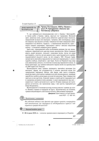 êñòîðëÿ Óêðàäíè • 9
97
33ÒÅÌÀÒÅÌÀ
×óìàêè Ïîëòàâùèíè. 1849 ð. (Óðèâîê ç
êíèãè Ì. Àðàíäàðåíêà «Çàïèñêè ïðî
Ïîëòàâñüêó ãóáåðíäþ»)
Ті, що займаються візникуванням солі з Криму і Бессарабії,
а також риби з Криму і Дону, звуться тут чумаками. Великий
зріст, фізична сила, мужні риси обличчя і довгий жмут волосся,
закручений за вухо (по малорос. чуприна, або оселедець), рухи,
які свідчать про міцність м’язів, поважна постава з виразом само-
свідомості на обличчі, гордість – з мовчазною веселістю, одяг –
надто широкі шаровари, нарозхрист свита і висока смушкова
шапка – становлять відмінні риси чумака.
Цей клас, підкоривший себе особливим умовам під час візни-
кування, відрізняється цим від інших малоросіян. Вони (чумаки)
мають дуже великих, сильних і красивих волів, охоче за ними
доглядають, платять за них дорогу ціну і цим пишаються; в добрі,
надзвичайної міцності вози, на які кладуть 100 і більше пудів,
запрягаючи звичайну пару волів (тут зветься паровицею); ті, в кого
худоба слабша, впрягають і дві пари. Коли на Перекопі від озер
сіль вивозилась вільно, зі сплатою в казну від пароволого воза, то
були приклади, що чумаки вивозили парою волів на одному возі
по 200 пудів солі і більше.
Візникування своє чумаки провадять звичайно валками (по
малорос. фура), які складаються з кількох десятків возів (по
чумацькому паровиці). Валка, або фура, має свого отамана,
який від імені цілої валки наймається для візникування, приймає
заробітки і робить розкладку за участю кожному. Таке товариство
зветься в них артіллю. Кожний чумак в своїй артілі підкорюється
в суворому розумінні всім умовам і в разі відходження від них –
карається і навіть виганяється з артілі. Отаман вирішує всі супе-
речки остаточно; він призначає кару, і вся артіль підкоряється
йому безумовно…
Візникування їх починається від початку весни і триває до осе-
ні. Взимку чумаки в подорож не їдуть. Зупиняючись на ночівлю,
чумаки вишиковують свої вози в колону, військовим порядком.
Джерело: Хрестоматія з історії Україн-
ської РСР. – С. 100–101.
Запитання і завдання
На підставі відомих вам фактів про працю чумаків, поміркуйте
над запитанням: що змушувало їх об’єднуватися в артілі і під-
корятися суворій дисципліні?
30-ті роки ХІХ ст.z – початок промислового перевороту в Україні.
ДОКУМЕНТИ ТА
МАТЕРІАЛИ
Запам’ятайте дати
Turchenko_Istor_UA_9kl_ukr.indd 97Turchenko_Istor_UA_9kl_ukr.indd 97 7/27/2009 10:25:057/27/2009 10:25:05
 