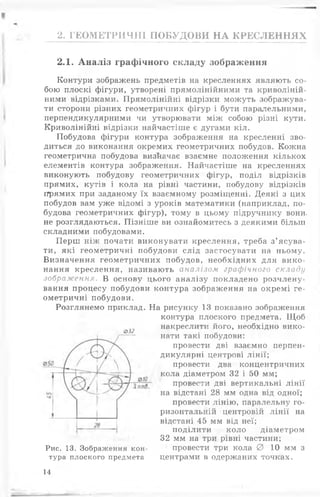 2. ГЕОМЕТРИЧНІ ПОБУДОВИ НА КРЕСЛЕННЯХ
2.1. Аналіз графічного складу зображення
Контури зображень предметів на кресленнях являють со­
бою плоскі фігури, утворені прямолінійними та криволіній­
ними відрізками. Прямолінійні відрізки можуть зображува­
ти сторони різних геометричних фігур і бути паралельними,
перпендикулярними чи утворювати між собою різні кути.
Криволінійні відрізки найчастіше є дугами кіл.
Побудова фігури контура зображення на кресленні зво­
диться до виконання окремих геометричних побудов. Кожна
геометрична побудова визначає взаємне положення кількох
елементів контура зображення. Найчастіше на кресленнях
виконують побудову геометричних фігур, поділ відрізків
прямих, кутів і кола на рівні частини, побудову відрізків
прямих при заданому їх взаємному розміщенні. Деякі з цих
побудов вам уже відомі з уроків математики (наприклад, по­
будова геометричних фігур), тому в цьому підручнику вони,
не розглядаються. Пізніше ви ознайомитесь з деякими більш
складними побудовами.
Перш ніж почати виконувати креслення, треба з ’ясува­
ти, які геометричні побудови слід застосувати на ньому.
Визначення геометричних побудов, необхідних для вико­
нання креслення, називають аналізом графічного складу
зображення. В основу цього аналізу покладено розчлену­
вання процесу побудови контура зображення на окремі ге­
ометричні побудови.
Розглянемо приклад. На рисунку 13 показано зображення
контура плоского предмета. Щоб
накреслити його, необхідно вико­
нати такі побудови:
провести дві взаємно перпен­
дикулярні центрові лінії;
провести два концентричних
кола діаметром 32 і 50 мм;
провести дві вертикальні лінії
на відстані 28 мм одна від одної;
провести лінію, паралельну го­
ризонтальній центровій лінії на
відстані 45 мм від неї;
поділити коло діаметром
32 мм на три рівні частини;
провести три кола 0 10 мм з
центрами в одержаних точках.
032
Рис. 13. Зображення кон­
тура плоского предмета
14
 