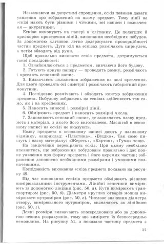 Незважаючи на допустимі спрощення, ескіз повинен давати
уявлення про зображений на ньому предмет. Тому лінії на
ескізі мають бути рівними і чіткими, всі написи і позначен­
ня — акуратними.
Ескізи виконують на папері в клітинку. Це полегшує й
прискорює проведення ліній, виконання необхідних побудов.
За допомогою клітинок легко додержувати пропорційності
частин предмета. Дуги кіл на ескізах розмічають циркулем,
а потім обводять від руки.
Щоб правильно виконати ескіз предмета, дотримуються
такої послідовності:
1. Ознайомлюються з предметом, вивчаючи його будову.
2. Готують аркуш паперу — проводять рамку, розмічають
і креслять основний напис.
3. Визначають положення зображення на полі креслення.
Для цього проводять осі симетрії і розмічають габаритний пря­
мокутник.
4. Послідовно розмічають і обводять контур зображення
предмета. Побудову зображень на ескізах здійснюють так са­
мо, як і на кресленнях.
5. Наносять виносні і розмірні лінії.
6. Обмірюють предмет і наносять розмірні числа.
7. Заповнюють основний напис, де зазначають назву пред­
мета і матеріал, з якого його виготовлено. Масштаб в основ­
ному написі на ескізі не вказують.
Назву предмета в основному написі дають у називному
відмінку, наприклад: «Пластина», «Вушко». Так само пи­
шуть і назву матеріалу: «Жерсть», «Картон», «Гума» тощо.
На закінчення перевіряють ескіз. При цьому необхідно
впевнитись, що зображення побудоване правильно і дає пов­
не уявлення про форму предмета і його окремих частин; зоб­
раження доповнено необхідними розмірами і умовними поз­
наченнями.
Послідовність виконання ескіза предмета показано на рисун­
ку 49.
Під час виконання ескізів предмети обмірюють різними
вимірювальними інструментами. Лінійні величини вимірю­
ють за допомогою лінійки (рис. 50, а). Кути вимірюють тран­
спортиром (рис. 50, б). Діаметри круглих отворів можна ви­
мірювати нутроміром (рис. 50, в). Числове значення діаметра
отвору, вимірюваного нутроміром, визначають за лінійкою
(рис. 50, г).
Деякі розміри визначають опосередковано або за допомо­
гою певних розрахунків, тому що виміряти їх безпосередньо
неможливо. На рисунку 51, а показано частину предмета з
37
 