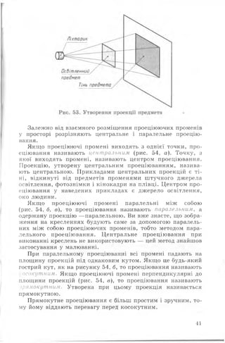 Залежно від взаємного розміщення проеціюючих променів
у просторі розрізняють центральне і паралельне проецію­
вання.
Якщо проеціюючі промені виходять з однієї точки, про­
еціювання називають центральним (рис. 54, а). Точку, з
якої виходять промені, називають центром проеціювання.
Проекцію, утворену центральним проеціюванням, назива­
ють центральною. Прикладами центральних проекцій є ті­
ні, відкинуті від предметів променями штучного джерела
освітлення, фотознімки і кінокадри на плівці. Центром про­
еціювання у наведених прикладах є джерело освітлення,
око людини.
Якщо проеціюючі промені паралельні між собою
(рис. 54, б, в), то проеціювання називають паралельним, а
одержану проекцію —паралельною. Ви вже знаєте, що зобра­
ження на кресленнях будують саме за допомогою паралель­
них між собою проеціюючих променів, тобто методом пара­
лельного проеціювання. Центральне проеціювання при
виконанні креслень не використовують — цей метод знайшов
застосування у малюванні.
При паралельному проеціюванні всі промені падають на
площину проекцій під однаковим кутом. Якщо це будь-який
гострий кут, як на рисунку 54, б, то проеціювання називають
осокутним. Якщо проеціюючі промені перпендикулярні до
площини проекцій (рис. 54, в), то проеціювання називають
ірямокутним. Утворена при цьому проекція називається
прямокутною.
Прямокутне проеціювання є більш простим і зручним, то­
му йому віддають перевагу перед косокутним.
41
 