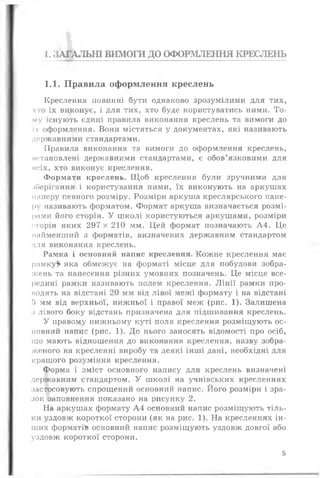 1. ЗАГАЛЬНІ ВИМОГИ ДО ОФОРМЛЕННЯ КРЕСЛЕНЬ
1.1. Правила оформлення креслень
Креслення повинні бути однаково зрозумілими для тих,
хто їх виконує, і для тих, хто буде користуватись ними. То­
му існують єдині правила виконання креслень та вимоги до
їх оформлення. Вони містяться у документах, які називають
державними стандартами.
Правила виконання та вимоги до оформлення креслень,
встановлені державними стандартами, є обов’язковими для
нсіх, хто виконує креслення.
Формати креслень. Щоб креслення були зручними для
лберігання і користування ними, їх виконують на аркушах
паперу певного розміру. Розміри аркуша креслярського папе­
ру називають форматом. Формат аркуша визначається розмі­
рами його сторін. У школі користуються аркушами, розміри
сторін яких 297 х 210 мм. Цей формат позначають А4. Це
найменший з форматів, визначених державним стандартом
для виконання креслень.
Рамка і основний напис креслення. Кожне креслення має
рамку?* яка обмежує на форматі місце для побудови зобра­
жень та нанесення різних умовних позначень. Це місце все­
редині рамки називають полем креслення. Лінії рамки про­
водять на відстані 20 мм від лівої межі формату і на відстані
5 мм від верхньої, нижньої і правої меж (рис. 1). Залишена
з лівого боку відстань призначена для підшивання креслень.
У правому нижньому куті поля креслення розміщують ос­
новний напис (рис. 1). До нього заносять відомості про осіб,
іцо мають відношення до виконання креслення, назву зобра­
женого на кресленні виробу та деякі інші дані, необхідні для
кращого розуміння креслення.
Форма і зміст основного напису для креслень визначені
державним стандартом. У школі на учнівських кресленнях
застосовують спрощений основний напис. Його розміри і зра­
зок заповнення показано на рисунку 2.
На аркушах формату А4 основний напис розміщують тіль­
ки уздовж короткої сторони (як на рис. 1). На кресленнях ін­
ших форматів основний напис розміщують уздовж довгої або
уздовж короткої сторони.
5
 