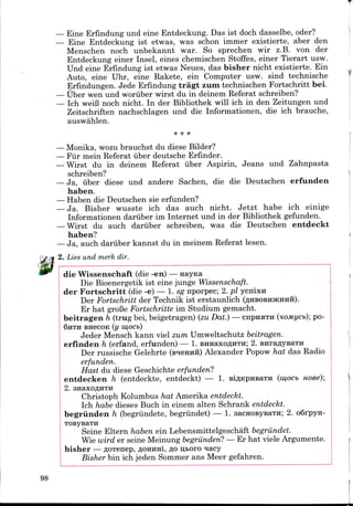 — Eine Erfindung und eine Entdeckung. Das ist doch dasselbe, oder?
— Eine Entdeckung ist etwas, was schon immer existierte, aber den
Menschen noch unbekannt war. So sprechen wir z.B. von der
Entdeckung einer Insel, eines chemischen Stoffes, einer Tierart usw.
Und eine Erfindung ist etwas Neues, das bisher nicht existierte. Ein
Auto, eine Uhr, eine Rakete, ein Computer usw. sind technische
Erfindungen. Jede Erfindungtragt zum technischen Fortschritt bei.
— tiber wen und woriiber wirst du in deinem Referat schreiben?
— Ich weiB noch nicht. In der Bibliothek will ich in den Zeitungen und
Zeitschriften nachschlagen und die Informationen, die ich brauche,
auswahlen.
— Monika, wozu brauchst du diese Bilder?
— Fur mein Referat uber deutsche Erfinder.
— Wirst du in deinem Referat uber Aspirin, Jeans und Zahnpasta
schreiben?
— Ja, uber diese und andere Sachen, die die Deutschen erfunden
haben.
— Haben die Deutschen sie erfunden?
— Ja. Bisher wusste ich das auch nicht. Jetzt habe ich einige
Informationen dariiber im Internet und in der Bibliothek gefunden.
— Wirst du auch dariiber schreiben, was die Deutschen entdeckt
haben?
— Ja, auch dariiber kannst du in meinem Referat lesen.
2. Lies und merk dir.
die Wissenschaft (die -en) — Hayica
Die Bioenergetik ist eine junge Wissenschaft.
der Fortschritt (die -e) — I. sg nporpec; 2. pi ycnixH
Der Fortschritt der Technik ist erstaunlich (ZJHBOBHJKHHH).
Er hat groBe Fortschritte im Studium gemacht.
beitragen h (trug bei, beigetragen) (zu Dat.) — cnpnaTH (uoMycb); po-
SHTH BHBCOK (y w,ocb)
Jeder Mensch kann viel zum Umweltschutz beitragen.
erfinden h (erfand, erfunden) — 1. BiraaxoflHTH; 2. BHraflysaTH
Der russische Gelehrte (s^emm) Alexander Popow hat das Radio
erfunden.
Hast du diese Geschichte erfunden?
entdecken h (entdeckte, entdeckt) — 1. BiflKpHBara (iu,ocb noee);
2. anaxoflHTH
Christoph Kolumbus hat Amerika entdeckt.
Ich habe dieses Buch in einem alten Schrank entdeckt.
begriinden h (begriindete, begriindet) — 1. sacHOBysaTH; 2. oSfpyn-
TOByBaTH
Seine Eltern haben ein Lebensmittelgeschaft begriindet.
Wie wird er seine Meinung begriinden? — Er hat viele Argumente.
bisher —flOTenep,flOHHHi,flou,i>oro *iacy
Bisher bin ich jeden Sommer ans Meer gefahren.
98
 