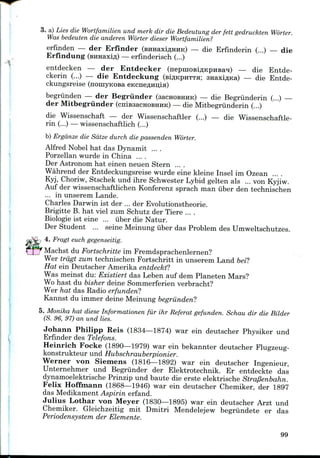 3. a) Lies die Wortfamilien und merk dir die Bedeutung der fett gedruckten Worter.
Was bedeuten die anderen Worter dieser Wortfamilien?
erfinden — der Erfinder (BHHaxiflHHK) — die Erfinderin (...) — die
Erfindung (BHHaxifl) — erfinderisch (...)
entdecken — der Entdecker (nepmoBiflKpHBa^) — die Entde-
ckerin (...) — die Entdeckung (siflKpHTTa; snaxi^Ka) — die Entde-
ckungsreise (noniyKOsa eKcne#Hii;iH)
begriinden — der Begriinder (sacHOBHiiic) — die Begriinderin (...) —
der Mitbegriinder (cniBsacHOBHHK) — die Mitbegriinderin (...)
die Wissenschaft — der Wissenschaftler (...) — die Wissenschaftle-
rin (...)— wissenschaftlich (...)
b) Ergdnze die Sdtze durch die passenden Worter.
Alfred Nobel hat das Dynamit ....
Porzellan wurde in China ....
Der Astronomhat einen neuen Stern ....
Wahrend der Entdeckungsreise wurde eine kleine Insel im Ozean ....
Kyj, Choriw, Stschek und ihre Schwester Lybid gelten als ... von Kyjiw.
Auf der wissenschaftlichen Konferenz sprach man iiber den technischen
... in unserem Lande.
Charles Darwin ist der ... der Evolutionstheorie.
Brigitte B. hat viel zum Schutz der Tiere ....
Biologie ist eine ... iiber die Natur.
Der Student ... seine Meinung iiber das Problem des Umweltschutzes.
4. Fragt euch gegenseitig.
Machst du Fortschritte im Fremdsprachenlernen?
Wer trdgt zum technischen Fortschritt in unserem Land bei?
Hat ein Deutscher Amerika entdeckt?
Was meinst du: Existiert das Leben auf dem Planeten Mars?
Wo hast du bisher deine Sommerferien verbracht?
Wer hat das Radio erfunden?
Kannst du immer deine Meinungbegriinden?
5. Monika hat diese Informationen fur ihr Referat gefunden. Schau dir die Bilder
(S. 96, 97) an und lies.
Johann Philipp Reis (1834—1874) war ein deutscher Physiker und
Erfinder des Telefons.
Heinrich Focke (1890—1979) war ein bekannter deutscher Flugzeug-
konstrukteur und Hubschrauberpionier.
Werner von Siemens (1816—1892) war ein deutscher Ingenieur,
Unternehmer und Begriinder der Elektrotechnik. Er entdeckte das
dynamoelektrische Prinzip und baute die erste elektrische Stra/3enbahn.
Felix Hoffmann (1868—1946) war ein deutscher Chemiker, der 1897
das Medikament Aspirin erfand.
Julius Lothar von Meyer (1830—1895) war ein deutscher Arzt und
Chemiker. Gleichzeitig mit Dmitri Mendelejew begriindete er das
Periodensystem der Elements.
99
 