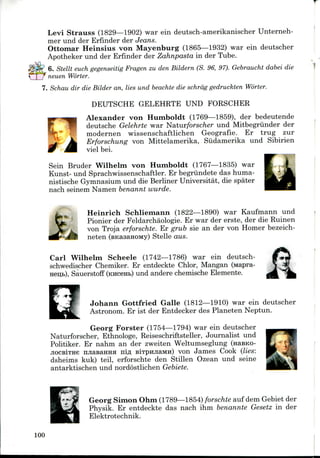 T
Levi Strauss (1829—1902) war ein deutsch-amerikanischer Unterneh-
mer und der Erfinder der Jeans.
Ottomar Heinsius von Mayenburg (1865—1932) war ein deutscher
Apotheker und der Erfinder der Zahnpasta in der Tube.
6. Stellt euch gegenseitig Fragen zu den Bildern (S. 96, 97). Gebraucht dabei die
neuen Worter.
7. Schau dir die Bilder an, lies und beachte die schrag gedruckten Worter.
DEUTSCHE GELEHRTE UND FORSCHER
Alexander von Humboldt (1769—1859), der bedeutende
deutsche Gelehrte war Natur/orsc/ier und Mitbegriinder der
modernen wissenschaftlichen Geografie. Er trug zur
Erforschung von Mittelamerika, Sudamerika und Sibirien
viel bei.
Sein Bruder Wilhelm von Humboldt (1767—1835) war
Kunst- und Sprachwissenschaftler. Er begriindete das huma-
nistische Gymnasiumund die Berliner Universitat, die spater
nach seinem Namen benannt wurde.
*Kt
Heinrich Schliemann (1822—1890) war Kaufmann und
Pionier der Feldarchaologie. Er war der erste, der die Ruinen
von Troja erforschte. Er grub sie an der von Homer bezeich-
neten (sicasaHOMy) Stelle aus.
Carl Wilhelm Scheele (1742—1786) war ein deutsch-
schwedischer Chemiker. Er entdeckte Chlor, Mangan (Mapra-
Sauerstoff (KHC6H&) und andere chemische Elemente.
Johann Gottfried Galle (1812—1910) war ein deutscher
Astronom. Er ist der Entdecker des Planeten Neptun.
Georg Forster (1754—1794) war ein deutscher
Naturforscher, Ethnologe, Reiseschriftsteller, Journalist und
Politiker. Er nahm an der zweiten Weltumseglung (naBKO-
jiocBiTHe njiasaHHH nifl BiTpmiaMH) von James Cook (lies:
dsheims kuk) teil, erforschte den Stillen Ozean und seine
antarktischen und nordostlichen Gebiete.
Georg Simon Ohm (1789—1854) forschte auf dem Gebiet der
Physik. Er entdeckte das nach ihm benannte Gesetz in der
Elektrotechnik.
100
 