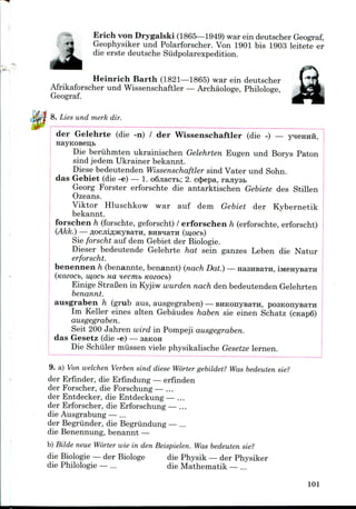 Erich von Drygalski (1865—1949) war ein deutscher Geograf,
Geophysiker und Polarforscher. Von 1901 bis 1903 leitete er
die erste deutsche Siidpolarexpedition.
Heinrich Barth (1821—1865) war ein deutscher
Afrikaforscher und Wissenschaftler — Archaologe, Philologe,
Geograf.
8. Lies und merk dir.
der Gelehrte (die -n) / der Wissenschaftler (die -) —
Die beruhmten ukrainischen Gelehrten Eugen und Borys Paton
sind jedem Ukrainer bekannt.
Diese bedeutenden Wissenschaftler sind Vater und Sohn.
das Gebiet (die -e) — 1. o6jiacTt>; 2. c$epa, ranysB
Georg Forster erforschte die antarktischen Gebiete des Stillen
Ozeans.
Viktor Hluschkow war auf dem Gebiet der Kybernetik
bekannt.
forschen h (forschte, geforscht)/ erforschen h (erforschte,erforscht)
(Akk.) flOCJIlflJKyBaTH, BHB^aTH (mOCb)
Sie forscht auf dem Gebiet der Biologie.
Dieser bedeutende Gelehrte hat sein ganzes Leben die Natur
erforscht.
benennen h (benannte, benannt) (nach Dat.) —HaansaTH, i
(KOZOCb, mOCb HO, H6Cmb KOZOCb)
Einige StraBen in Kyjiw wurden nach den bedeutenden Gelehrten
benannt.
ausgraben h (grub aus, ausgegraben) — EHKonysaTH, posKonysaTH
Im Keller eines alten Gebaudes haben sie einen Schatz
ausgegraben.
Seit 200 Jahren wird in Pompeji ausgegraben.
das Gesetz (die -e) — saKOH
Die Schiller miissen viele physikalische Gesetze lernen.
9. a) Von welchen Verben sind diese Worter gebildet? Was bedeuten sie?
der Erfinder, die Erfindung— erfinden
der Forscher, die Forschung — ...
der Entdecker, die Entdeckung— ...
der Erforscher, die Erforschung— ...
die Ausgrabung— ...
der Begriinder, die Begriindung — ...
die Benennung, benannt —
b) Bilde neue Worter wie in den Beispielen. Was bedeuten sie?
die Biologie— der Biologe die Physik — der Physiker
die Philologie — ... die Mathematik — ...
101
 