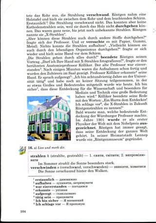 tete das Rohr aus, die Strahlung verschwand. Rontgen nahm eine
Holztafel und hielt sie zwischen dem Rohr und dem leuchtenden Schirm.
Erstaunlich1! Die Strahlung verschwand nicht. Das konnten aber keine
Kathodenstrahlen sein, weil sie durch das Holz nicht durchgehen kon-
nen. Das waren ganz neue, bis jetzt noch unbekannte Strahlen. Rontgen
nannte sie ,,X-Strahlen".
,,Aber konnen diese Strahlen auch durch andere Stoffe durchgehen?"
fragte sich der Professor. Und er versuchte es mit Papier, Gummi,
Metall. Nichts konnte die Strahlen aufhalten2. ,,Vielleicht konnen sie
auch durch den lebendigen Organismus durchgehen?" fragte er sich
wieder und hielt seine Hand vor dem Schirm.
,,Die Strahlen gehen durch alles durch!" beendete Rontgen seinen
Vortrag. ,,Darf ich Ihre Hand mit X-Strahlen fotografieren?", fragte er den
beriihmten Anatomieprofessor Kolliker. Der alte Professor war einver-
standen3. Nach einigen Minuten waren die Aufnahmen schon fertig und
wurden den Zuhorern im Saal gezeigt. Professor Kolliker erkannte4 seine
Hand. Er sprach aufgeregt5: ,,Ich bin achtundvierzig Jahre an der Univer-
sitat tatig6 und habe noch an keiner Sitzung teilgenommen, in der
so etwas GroBes und Bedeutendes mitgeteilt wurde wie heute. Ich bin
sicher7, dass diese Entdeckung fiir die Wissenschaft und besonders fur
Medizin und Technik eine groBe Bedeutung
haben wird." Kolliker beendete seine Rede
mit den Worten: ,,Ein Hurra dem Entdecker!
Ich schlage vor8, die X-Strahlen in Zukunft
Rontgenstrahlen zu nennen!"
Bald wusste man, welche bedeutende Ent-
deckung der Wiirzburger Professor machte.
Im Jahre 1901 wurde er als erster
Physiker der Welt mit dem Nobelpreis aus-
gezeichnet. Rontgen hat immer gesagt,
dass seine Entdeckung der ganzen Welt
gehort. In seiner Heimatstadt Lennep
wurde ein ,,R6ntgenmuseum" gegriindet.
16. a) Lies und merk dir.
Strahlen h (strahlte, gestrahlt) — 1. CHHTH, CB!THTH; 2. BHirpOMimo-
BaTH
Im Sommer strahlt die Sonne besonders stark.
verschwinden s (verschwand, verschwunden) — straKaTH,
Die Sonne verschwand hinter den Wolken.
1 erstaunlich — AHBOBHJKHO
2 aufhalten — synHHHTH,
3 war einverstanden—
4 erkannte —
5 aufgeregt —
6 tatig sein — npaijtoBaTH
7 Ich bin sicher —H BneBHemra
8 Ich schlage vor —H npononyio
104
 