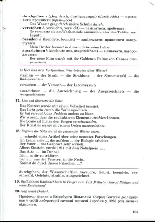 durchgehen s (ging durch, durchgegangen) (durch Akk.) — npoxo-
flHTH, npOHHKaTH (KplSb W,OCb)
Das Wasser ging durch meine Schuhe durch.
versuchen h (versuchte, versucht) — HaiaaraTHca, npoSysaTH
Er versuchte sie am Wochenende anzurufen, aber das Telefon war
kaputt.
beenden h (beendete, beendet) — aaKiH^ysaTH; IIPHIIHHHTH, aasep-
Mein Bruder beendet in diesem Jahr seine Lehre.
auszeichnen h (zeichnete aus, ausgezeichnet) — BiflSHanaTH, Haropo-
Der neue Film wurde mit der Goldenen Palme von Cannes aus-
gezeichnet.
b) Hier sind drei Wortfamilien. Was bedeuten diese Worter?
strahlen — der Strahl — die Strahlung — der Sonnenstrahl — die
Radiostrahlen
versuchen — der Versuch — der Laborversuch
auszeichnen — die Auszeichnung — der Ausgezeichnete — die
Ausgezeichnete
17. Lies und ilbersetze die Sdtze.
Das Konzert wurde mit einem Volkslied beendet.
Das Licht geht durch die Vorhange durch.
Er hat versucht, das Problem anders zu losen.
Wir wissen, dass die radioaktiven Elemente strahlen konnen.
Die Sonne ist hinter den Bergen verschwunden.
Der Kiinstler wurde mit einem Orden ausgezeichnet.
18. Ergdnze die Sdtze durch die passenden Worter unten.
... schreibt einen Artikel iiber seine neuesten Forschungen.
Ich kenne viele ..., die auf dem ... der Biologie arbeiten.
Der Vater ... das Gesprach sehr schnell.
Albert Einstein wurde 1921 mit dem Nobelpreis ....
Das Auto ... im Tunnel.
Ich ... es dir zu erklaren.
Licht ... aus den Fenstern in die Nacht.
Kannst du durch dieses Fliisschen ...?
durchgehen, der Wissenschaftler, versuche, Gebiet, beendete, ver-
schwand, Gelehrte, strahlte, ausgezeichnet
19. Stell deinem Banknachbarn 10 Fragenzum Text ,,Wilhelm Conrad Rontgen und
seine Entdeckung".
20. Sag es auf Deutsch.
Ilpocjjecop cjpisuKH 3 BiopijSypra Biji&rejitM Konpafl PeHTren
Bas y CBoi'ii jia6opaTopii' KaTo^ni npoMeni i apoSHB y 1895 poni
BlflKpHTTH.
105
 