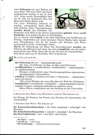 erste Fahrzeug mit zwei Radern auf
einer Spur1. Die erste Fahrt mit dieser
Laufmaschine machte er am 12. Juni
1817. Seine zweite Zweiradfahrt fand
am 28. Juli von Gernsbach iiber den
Berg nach Baden-Baden statt.
Um seine Erfindung bekannt zu
machen, veranstaltete Drais offent-
liche Fahrten. Diese Veranstaltungen
wurden durch eine Fernfahrt von
Karlsruhe nach Kehl in der letzten Augustwoche gekront. Drais verof-
fentlichte auch Artikel dariiber in Zeitschriften.
Am 12. Januar 1818 erhielt er fiir seine Erfindung vom GroBherzog ein
Privileg, vergleichbar mit einem heutigen Patent (Baden hatte damals
kein Patentgesetz). Von da an2 musste jede Draisine eine Drais-
Lizenzmarke auf der Lenkstange3 haben.
Durch die Entdeckung von Drais des Zweiradprinzips wurden das
Fahrrad, das Motorrad und sogar das Auto ermoglicht, also der Indivi-
dualverkehr ohne Pferd. Drais gilt als der Urvater der Automobilitat.
Karl Drais starb am 10. Dezember 1851 in Karlsruhe.
24. a) Lies und merk dir.
das Fahrzeug (die -e) — TpancnopTHHH 3aci6
Ein Auto, ein Fahrrad, ein Zug, ein Boot sind Fahrzeuge.
veroffentlichen h (veroffentlichte, veroffentlicht) —
TH,
Rontgen veroffentlichte seine Forschungsergebnisse
flOCJiiflJKeHHa) in Zeitschriften.
erhalten h (erhielt, erhalten) (von Dat.) =bekommen—
(w,ocb eid Kozocb)
1901 erhielt Rontgen als erster Physiker der Welt den Nobelpreis.
ermoglichen h (ermoglichte, ermoglicht) — yMOJKJiHBjitoBaTH (iu,ocb),
cnptiHTH (noMycb), naflasaTH MOJKJIHBICTB (3po6umu w,ocb)
Meine Eltern ertnoglichten mir das Studium an der Universitat.
b) Kannst du diese Worter ohne Worterbuch verstehen? Was bedeuten sie?
der Herzog, die Pension, das Patent, das Privileg, die Lizenzmarke, die
Automobilitat
c) Analysiere diese Worter. Was bedeuten sie?
die Tastenschreibmaschine = die Taste (KJiasima) + schreiberf + die
Maschine
die Schnellschreibmaschine = schnell + schreibgrf + die Maschine
das Zweiradprinzip = zwei + das Rad + das Prinzip
1 die Spur
2 von da an — 3Toro
3 die Lenkstange — Kepiwo (eejiocuneda nioiu,o)
107
 