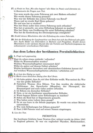 27. a) Finds im Text ,,Wie alles begann"alle Sdtze im Passiv und iibersetze sie.
b) Beantworte die Fragen zum Text.
Von wem wurde das erste Fahrzeug mit zwei Radern erfunden?
Wie wurde dieses Fahrzeug genannt?
Was war der Erfinder des ersten Fahrrads von Beruf?
Wann und wo wurde Karl Draisgeboren?
Wo und was hat er studiert?
Was hat Drais auBer dern ersten Fahrzeug noch erfunden?
Was hat er gemacht, urn seine Erfindung bekannt zu machen?
Was hat Drais vom GroBherzog fur seine Erfindung erhalten?
Was hat die Entdeckung des Zweiradprinzipsermoglicht?
28. Erzahl deinen Mitschiilern iiber die Erfindung des ersten Fahrrads.
29. Seit der Erfindung der Laufmaschine von Drais hat sich das Fahrrad sehr gedn-
dert. Suche Bilder von Fahrrddern in Biichern und Prospekten. Erzahl deinen
Mitschiilern in der ndchsten Stunde iiber die Vorteile und Nachteile (nepeeazu ma
der verschiedenen Fahrrdder.
Aus dern Leben der beriihmten Personlichkeiten
1. Fragt euch gegenseitig.
Hast du schon etwas entdeckt / erfunden?
Willst du Wissenschaftler werden?
Welches Wissenschaftsgebiet interessiert dich?
Willst du spater auf diesem Gebiet arbeiten?
Welche beruhmten deutschen und ukrainischen Gelehrten kennst du?
Auf welchen Wissenschaftsgebietenarbeiten / arbeiteten sie?
2. a) Lest den Dialog zu zweit.
b) Macht einen dhnlichen Dialog iiber Karl Drais.
A: Ich habe gehort, dass du viel iiber Erfinder weiBt. Was meinst du: Wer
war der groBte Erfinder?
B: Natiirlich Thomas Alva Edison. Von ihm wurden die elektrische
Gliihlampe, das Sprachrohr (Megafon), der Phonograf, der
Kinematograf und noch vieles andere erfunden.
A: 1st Edison ein deutscher Erfinder?
B: Nein, er ist ein beriihmter amerikanischer Erfinder.
A: Wann begann Edison seine Erfindungen zu machen?
B: Schon als Kind hat er Experimentegemacht.
A: Was haben seine Lehrer dazu gesagt?
B: Er ist nur kurz in die Schule gegangen. Er wurde von seiner Mutter
unterrichtet.
A: Wie viele Erfindungenhat Edison gemacht?
-B: Fast 2 000 Patente sind auf seinen Namen eingetragen.
3. Lies den Text.
FRUHSTUCK
Der beriihmte Gelehrte Isaac Newton (lies: njuten) wurde im Jahre 1643
in England geboren. Er war ein englischer Physiker, Mathematiker,
109
 