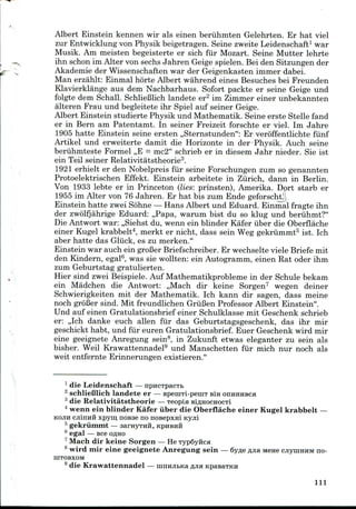 Albert Einstein kennen wir als einen beriihmten Gelehrten. Er hat viel
zur Entwicklungvon Physik beigetragen. Seine zweite Leidenschaft1 war
Musik. Am meisten begeisterte er sich fur Mozart. Seine Mutter lehrte
ihn schon im Alter von sechs Jahren Geige spielen. Bei den Sitzungen der
Akademie der Wissenschaften war der Geigenkasten immer dabei.
Man erzahlt: Einmal horte Albert wahrend eines Besuches bei Freunden
Klavierklange aus dem Nachbarhaus. Sofort packte er seine Geige und
folgte dem Schall. SchlieBlich landete er2 im Zimmer einer unbekannten
alteren Frau und begleitete ihr Spiel auf seiner Geige.
Albert Einstein studierte Physik und Mathematik. Seine erste Stelle fand
er in Bern am Patentamt. In seiner Freizeit forschte er viel. Im Jahre
1905 hatte Einstein seine ersten ,,Sternstunden": Er veroffentlichte fiinf
Artikel und erweiterte damit die Horizonte in der Physik. Auch seine
beriihmteste Formel ,,E = mc2" schrieb er in diesem Jahr nieder. Sie ist
ein Teil seiner Relativitatstheorie3.
1921 erhielt er den Nobelpreis fur seine Forschungen zum so genannten
Protoelektrischen Effekt. Einstein arbeitete in Zurich, dann in Berlin.
Von 1933 lebte er in Princeton (lies: prinsten), Amerika. Dort starb er
1955 im Alter von 76 Jahren. Er hat bis zum Ende geforscht.
Einstein hatte zwei Sohne —Hans Albert und Eduard. Einmal fragte ihn
der zwolfjahrige Eduard: ,,Papa, warum bist du so klug und beruhmt?"
Die Antwort war: ,,Siehst du, wenn ein blinder Kafer iiber die Oberflache
einer Kugel krabbelt4, merkt er nicht, dass sein Weg gekrummt5 ist. Ich
aber hatte das Gliick, es zu merken."
Einstein war auch ein grofier Briefschreiber. Er wechselte viele Briefe mit
den Kindern, egal6, was sie wollten: ein Autogramm, einen Rat oder ihm
zum Geburtstag gratulierten.
Hier sind zwei Beispiele. Auf Mathematikprobleme in der Schule bekam
ein Madchen die Antwort: ,,Mach dir keine Sorgen7 wegen deiner
Schwierigkeiten mit der Mathematik. Ich kann dir sagen, dass meine
noch grdBer sind. Mit freundlichen GriiBen Professor Albert Einstein".
Und auf einen Gratulationsbrief einer Schulklasse mit Geschenk schrieb
er: ,,Ich danke euch alien fur das Geburtstagsgeschenk, das ihr mir
geschickt habt, und fiir euren Gratulationsbrief. Euer Geschenk wird mir
eine geeignete Anregung sein8, in Zukunft etwas eleganter zu sein als
bisher. Weil Krawattennadel9 und Manschetten fiir mich nur noch als
weit entfernte Erinnerungen existieren."
1 die Leidenschaft — npncTpacTb
2 schlieBlich landete er — speniTi-peniT Bin OIIHHHBCH
3 die Relativitatstheorie — Teopia BiflHOcnocTi
4 wenn ein blinder Kafer iiber die Oberflache einer Kugel krabbelt —
KOJIH cjiinnfl xpym nosse no noBepxni icyjii
b gekrummt — aarHyTHH, KPHBHH
6 egal — see opjio
1 Mach dir keine Sorgen — He Typ6yiicH
8 wird mir eine geeignete Anregung sein — 6y^e fljia Mene cjiyniHHM no-
IHTOBXOM
9 die Krawattennadel — ninnjibKa fljia KpasaTKH
111
 