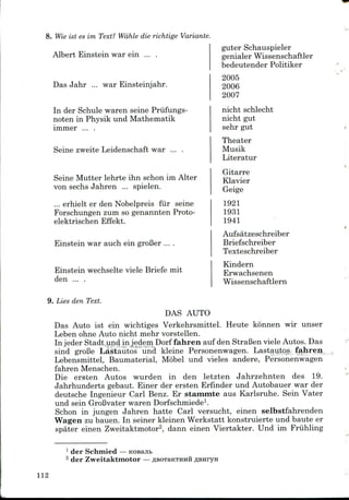 8. Wie ist es im Text? Wahle die richtige Variante
Albert Einstein war ein ... .
Das Jahr ... war Einsteinjahr.
In der Schule waren seine Priifungs-
noten in Physik und Mathematik
immer ... .
Seine zweite Leidenschaft war ... .
Seine Mutter lehrte ihn schon im Alter
von sechs Jahren ... spielen.
... erhielt er den Nobelpreis fur seine
Forschungen zum so genannten Proto-
elektrischen Effekt.
Einstein war auch ein groBer ....
Einstein wechselte viele Briefe mit
den ... .
9. Lies den Text.
guter Schauspieler
genialer Wissenschaftler
bedeutender Politiker
2005
2006
2007
nicht schlecht
nicht gut
sehr gut
Theater
Musik
Literatur
Gitarre
Klavier
Geige
1921
1931
1941
Aufsatzeschreiber
Briefschreiber
Texteschreiber
Kindern
Erwachsenen
Wissenschaftlern
DAS AUTO
Das Auto ist ein wichtiges Verkehrsmittel. Heute konnen wir unser
Leben ohne Auto nicht mehr vorstellen.
In jeder Stadt .und in jedem Dorf fahren auf den StraBen viele Autos. Das
sind groBe Lastautos und kleine Personenwagen. Lastautos fahren
Lebensmittel, Baumaterial, Mobel und vieles andere, Personenwagen
fahren Menschen.
Die ersten Autos wurden in den letzten Jahrzehnten des 19.
Jahrhunderts gebaut. Einer der ersten Erfinder und Autobauer war der
deutsche Ingenieur Carl Benz. Er stammte aus Karlsruhe. Sein Vater
und sein GroBvater warenDorfschmiede1.
Schon in jungen Jahren hatte Carl versucht, einen selbstfahrenden
Wagen zu bauen. In seiner kleinen Werkstatt konstruierte und baute er
spater einen Zweitaktmotor2, dann einen Viertakter. Und im Fruhling
1 der Schmied — KOBEJIB
2 der Zweitaktmotor—
112
 