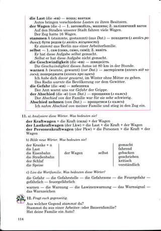 Baron
die Last (die -en) — Honia;
Autos bringen verschiedene Lasten zu ihren Besitzern.
der Wagen (die -) — 1. aBTOMo6iji&, Mamiraa; 2.
Auf den StraBen unserer Stadt fahren viele Wagen.
Der Zug hatte 16 Wagen.
stanunen h (stammte, gestammt) (aus Dat.) — noxo#HTH (3
dunu); 6yTH poflow (3 xKoicb M.icu,eeocmi)
Er stammt aus Berlin aus einer Arbeiterfamilie.
selbst — 1. caM(caMa, caMO, caiwi); 2. nasiTB
Er hat diese Aufgabe selbst gemacht.
Selbst er hat diese Aufgabe nicht gemacht.
die Geschwindigkeit (die -en) — niBHflKicTt
Die Geschwindigkeit dieses Autos ist 80 km in der Stunde.
warnen h (warnte, gewarnt) (vor Dat.) — sacxepiraTH (nozocb eid HO-
zocb); nonepeflJKaTH (Kozocb npo iu,ocb)
Ich habe dich davor gewarnt, im Winter ohne Miitze zu gehen.
Das Radio warnte die Bevolkerung vor dem Gewitter.
die Gefahr (die -en) — HeQesneica
Der Arzt warnt uns vor Gefahr der Grippe.
der Abschied (die -e) (von Dat.) — npomaHHH (3 KUMCb)
Der Abschied von der Familie war fur sie sehr schwierig.
Abschied nehnien (von Dat.) — npomaiHca (3 KUMCb)
Ich nahm Abschied von meiner Familie und stieg in den Zug ein.
11. a) Analysiere diese Worter. Was bedeuten sie?
der Kraftwagen = die Kraft (cmia) + der Wagen
der Lastkraftwagen (der Lkw) = die Last + die Kraft + der Wagen
der Personenkraftwagen (der Pkw) = die Personen + die Kraft + der
Wagen
b) Eilde neue Worter. Was bedeuten sie?
der Kranke + n
die Last
die Eisenbahn der Wagen
die StraBenbahn
der Schlaf
die Speise
selbst
gemacht
fahrend
gebacken
geschrieben
kritisch
verstandlich
c) Lies die Wortfamilie. Was bedeuten diese Worter?
die Gefahr — die Gefahrstelle — die Gefahrzone
gefahrlich — feuergefahrlich
warnen — die Warnung — die Lawinenwarnung
das Warnzeichen
12. Fragt euch gegenseitig.
Aus welcher Gegend stammst du?
Stammst du aus einer Arbeiter- oder Bauernfamilie?
Hat deine Familie ein Auto?
die Feuergefahr
das Warnsignal
114
 