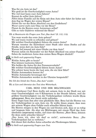 Was fur ein Auto 1st das?
Wie groB 1st die Geschwindigkeit eures Autos?
Wie viel Last kann euer Auto fahren?
Kannst du selbst Auto fahren?
Fdhrt deine Familie auf die Krim mit dem Auto oder fahrt ihr lieber mit
dem Zug im Wagen der ersten Klasse?
Nehmt ihr vor der Reise Abschied von den GroBeltern?
Wovor warnt euch eure Oma vor der Reise?
Planst du die Routen eurer Autoreisen selbst?
Gibt es viele Gefahren wahrend der Reise?
13. a) Beantworte die Fragen zum Text ,,Das Auto" (S. 112,113).
Von wem wurde das erste Auto gebaut?
Wo und wann wurde es erfunden und gebaut?
Mit welcher Geschwindigkeit fuhren die ersten Autos?
Warum rannten die Einwohner einer Stadt oder eines Dorfes auf die
StraBe, wenn dort ein Auto fuhr?
Warum lief jemand mit einer Glockevor dem Auto?
Warum nahm ein Reisender vor der Fahrt Abschied von seiner Familie?
Sehen die modernen Autos dem ersten Benz-Wagen ahnlich?
b) Stellt euch gegenseitig Fragen.
Welche Autos gibt es heute?
Was konnen Lastautos fahren?
Wie heiBen die Autos fur den Personenverkehr?
Mit welcher Geschwindigkeit fahren heute Autos?
Wie schwer kann heute die Last sein, die ein Lkw fahrt?
Welche Automarken kennst du?
Welche Automarke bevorzugst du?
Welche Automarken werden in der Ukraine hergestellt?
14. Gib den Inhalt des Textes ,,Das Auto" wieder.
15. a) Lies und iibersetze den Text ohne Worterbuch.
CARL BENZ UND DER MILCHWAGEN
Der Autobauer Carl Benz durfte mit seinem Auto in der Stadt nur mit
einer Geschwindigkeit von 6 Kilometern in der Stunde fahren, weil die
groBere Geschwindigkeit von der Verkehrspolizei verboten wurde (6yjia
3a6opOH6Ha). Benz war damit nicht zufrieden.
Eines Tages kam ihm aber eine gliickliche Idee. Benz lud die Herren von
der Verkehrspolizei in sein Auto ein. Er wollte ihnen zeigen, dass man
mit seinem Wagen ohne Gefahr auch schneller fahren kann.
Die Herren stiegen in den Wagen ein und freuten sich, dass er so ruhig
und langsam fuhr. Als aber ein Milchwagen mit einem Pferd das Auto
iiberholen (nepernaTH) wollte, rief einer der Herren: ,,Herr Benz, konnen
Sie denn nicht schneller fahren?"
,,Das kann ich, aber ich darf es nicht", antwortete Benz. ,,Die
Verkehrspolizei hat es verboten."
Seit dieser Zeit durften Autos schneller als Pferdewagen fahren.
115
^ ] 7 b) Stellt euch gegenseitig Fragen zum Text.
 