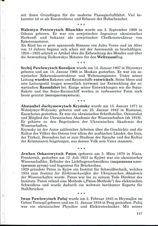 mit ihnen Grundlagen fur die moderne Passagierluftfahrt. Viel be-
kannter ist er als Konstrukteur und Erbauer der Hubschrauber.
Walentyn Petrowytsch Hluschko wurde am 2. September 1908 in
Odessa geboren. Er war ein sowjetischer Ingenieur ukrainischer
Herkunft und bekannt als sowjetischer Chefkonstrukteur von
Raketenmotoren.
Als Kind las er gern spannende Romane von Jules Verne und im Alter
von 13 Jahren begann sich schon mit der Aeronautik zu beschaftigen.
1924—1925 schrieb er Artikel uber die Erforschung des Mondes und iiber
die AnwendungZiolkowskys Motoren fur den Weltraumflug.
* * *
Serhij Pawlowytsch Koroljow wurde am 12.Januar 1907 in Shytomyr
geboren und am 14. Januar 1966 in Moskau gestorben. Er war ein so-
wjetischer Raketenkonstrukteur und Weltraumpionier. Unter seiner
Leitung wurden Raketen und Raumschiffe entwickelt. Seine Ideen und
sein Leitungsstil trugen wesentlich (cyTTeso) zur Entwicklung der so-
wjetischen Raumfahrt bei. Einige seiner Entwicklungen wie die Sojus-
Rakete und das Sojus-Raumschiff werden in verbesserter Form noch
heute genutzt
Ahatanhel Juchymowytsch Krymsky wurde am 15. Januar 1871 in
Wolodymyr-Wolynsky geboren und am 25. Januar 1942 in Kustanai,
Kasachstan gestorben. Er war ein ukrainischer Schriftsteller, Orientalist
und Mitglied der Ukrainischen Akademie der Wissenschaften (ab 1918).
Er gehorte zu den Begriindern der Ukrainischen Akademie der
Wissenschaften.
Krymsky ist der Autor zahlreicher Arbeiten iiber die Geschichte und die
Kultur der Volker des Ostens (vor allem der arabischen Lander, des Iran,
der Tiirkei). Besonders hat er zum Studium der Sprache und der Kultur
der Krimtataren beigetragen, aus dessen Volk sein Vater stammte.
Jewhen Oskarowytsch Paton (geboren am 5. Marz 1870 in Nizza,
Frankreich, gestorben am 12. Juli 1953 in Kyjiw) war ein ukrainischer
Wissenschaftler, Erfinder des LichtbogenschweiBens (asapiOBaHHa ejieK-
Tpn^iHOK) flyroio) und Ingenieur fur Briickenbau.
1929 griindete Paton in Kyjiw ein Institut fur Schweifitechnik, welches
1934 zum Institut fur Elektroschweiflen der Ukrainischen Akademie
der Wissenschaften wurde. Paton war bis zu seinem Tode Direktor des
Instituts. Paton erfand eine Methode (,,Paton-Methode") des elektrischen
Schweifiens und wurde dadurch ein weltweit beruhmter Experte fur
Stahlbriicken.
* **
Iwan Pawlowytsch Puluj wurde am 2. Februar 1845 in Hrymajliw im
Gebiet Ternopil geboren und am 31.Januar 1918 in Prag gestorben. Puluj
war ein ukrainischer Physiker und Elektrotechniker. Mit seiner
117
 
