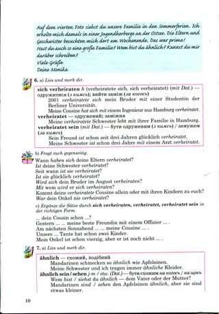 * vierten/ Foto siefut du/ (Misere, ftwdlie/ in/ cLe*v SoMMterferiex/. Ick/
erkoUz* wick/ damtiU in/ elnerJua&nMierberae/ an/ dw Osixe&. Die-Eltern/ usid/
QetcJkwuter betttckten/ Mick/ doft CUM/ Wocketietide/. t>at war prima/!
HtMtcLu/aMck/so eine/ qro&e/ fMnilie/? Wem/ btitdM/eJktdicJk/? Ktutnst du/ mir
darilber sckreiben/?
t>ein& Monika/
6. a) Lies und merk dir.
sich verheiraten h (verheiratete sich, sich verheiratet) (mit Dat.)—
OflpyjKHTHCa (3 KUMCb); BHHTH 3aMijK (3d KOZOCb)
2001 verheiratete sich mein Bruder mit einer Studentin der
Berliner Universitat.
Meine Cousine hat sich mit einem Ingenieur aus Hamburg verheiratet.
verheiratet — OflpyjKeHHH; saMijKna
Meine verheiratete Schwester lebt mit ihrer Familie in Hamburg.
verheiratet sein (mit Dat.) — 6yrH oflpyjKeHHM (3 KUMCb) / saivty^KeM
(aa KUMCb)
Sein Freund ist schon seit drei Jahren gliicklich verheiratet.
Meine Schwester ist schon drei Jahre mit einem Arzt verheiratet.
b) Fragt euchgegenseitig.
Wann haben sich deine Eltern verheiratet?
Ist deine Schwester verheiratet?
Seit wann ist sie verheiratet?
Ist sie gliicklich verheiratet?
Wird sich dein Bruder im August verheiraten?
Mit wem wird er sich verheiraten?
Kommt deine verheiratete Cousine allein oder mit ihren Kindern zu euch?
War dein Onkel nie verheiratet?
c) Ergdnze die Sdtze durch sich verheiraten, verheiratet, verheiratet sein in
der richtigen Form.
... dein Cousin schon ...?
Gestern meine beste Freundin mit einem Offizier ....
Am nachsten Sonnabend meine Cousine ....
Unsere ... Tante hat schon zwei Kinder.
Mein Onkel ist schon vierzig, aber er ist noch nicht ....
7. a) Lies und merk dir.
ahnlich — CXOJKHH, nofli6Hnii
Mandarinen schmecken so ahnlich wie Apfelsinen.
Meine Schwester und ich tragen immer dhnliche Kleider.
ahnlich sein/ sehenj-m / etw.(Dat.) — SVTH CXOJKHM HO. Kozocb / ua iu,ocb
Wem bist / siehst du ahnlich — dem Vater oder der Mutter?
Mandarinen sind / sehen den Apfelsinen ahnlich, aber sie sind
etwas kleiner.
10
 