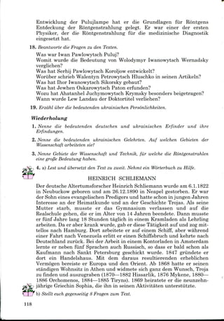 Entwicklung der Pulujlampe hat er die Grundlagen fur Rontgens
Entdeckung der Rontgenstrahlung gelegt. Er war einer der ersten
Physiker, der die Rontgenstrahlung fur die medizinische Diagnostik
eingesetzt hat.
18. Beantworte die Fragen zu den Texten.
Was war Iwan Pawlowytsch Puluj?
Womit wurde die Bedeutung von Wolodymyr Iwanowytsch Wernadsky
verglichen?
Was hat Serhij Pawlowytsch Koroljow entwickelt?
Woriiber schrieb Walentyn Petrowytsch Hluschko in seinen Artikeln?
Was hat Ihor Iwanowytsch Sikorsky gebaut?
Was hat Jewhen Oskarowytsch Paton erfunden?
Wozu hat Ahatanhel Juchymowytsch Krymsky besonders beigetragen?
Wann wurde Lew Landau der Doktortitel verliehen?
19. Erzdhl iiber die bedeutenden ukrainischen Personlichkeiten.
Wiederholung
1. Nenne die bedeutenden deutschen und ukrainischen Erfinder und ihre
Erfindungen.
2. Nenne die bedeutenden ukrainischen Gelehrten. Auf welchen Gebieten der
Wissenschaft arbeiteten sie?
3. Nenne Gebiete der Wissenschaft und Technik, fur welche die Rontgenstrahlen
eine gro/3e Bedeutung haben.
4. a) Lest und iibersetzt den Text zu zweit. Nehmt ein Worterbuch zu Hilfe.
HEINRICH SCHLIEMANN
Der deutsche AltertumsforscherHeinrich Schliemann wurde am 6.1.1822
in Neubuckow geboren und am 26.12.1890 in Neapel gestorben. Er war
der Sohn eines evangelischen Predigers und hatte schon in jungen Jahren
Interesse an der Heimatkunde und an der Geschichte Trojas. Als seine
Mutter starb, musste er das Gymnasium verlassen und auf die
Realschule gehen, die er im Alter von 14 Jahren beendete. Dann musste
er fiinf Jahre lang 18 Stunden taglich in einem Kramladen als Lehrling
arbeiten. Da er aber krank wurde, gab er diese Tatigkeit auf und zogmit-
tellos nach Hamburg. Dort arbeitete er auf einem Schiff, aber wahrend
einer Fahrt nach Venezuela erlitt er einen Schiffsbruch und kehrte nach
Deutschland zuriick. Bei der Arbeit in einem Kontorladen in Amsterdam
lernte er neben fiinf Sprachen auch Russisch, so dass er bald schon als
Kaufmann nach Sankt Petersburg geschickt wurde. 1847 griindete er
dort ein Handelshaus. Mit dem daraus resultierenden erheblichen
Vermogen bereiste er Europa und den Orient. Ab 1868 hatte er seinen
standigen Wohnsitz in Athen und widmete sich ganz dem Wunsch, Troja
zu finden und auszugraben (1870—1882 Hissarlik, 1876 Mykene, 1880—
1886 Orchomenos, 1884—1885 Tiryns). 1869 heiratete er die neunzehn-
jahrige Griechin Sophia, die ihn in seinen Aktivitaten unterstiitzte.
b) Stellt euch gegenseitig 8 Fragen zum Text.
118
 