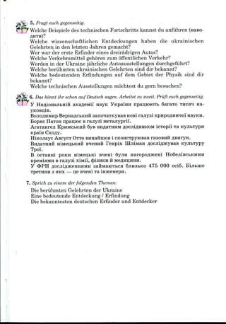 5. Fragt euch gegenseitig.
Welche Beispieledes technischen Fortschritts kannst du anfiihren (Haso-
flHTH)?
Welche wissenschaftlichen Entdeckungen haben die ukrainischen
Gelehrten in den letzten Jahren gemacht?
Wer war der erste Erfinder eines dreiradrigen Autos?
Welche Verkehrsmittel gehoren zum offentlichen Verkehr?
Werden in der Ukraine jahrliche Autoausstellungen durchgefiihrt?
Welche beriihrnten ukrainischen Gelehrten sind dir bekannt?
Welche bedeutenden Erfindungen auf dem Gebiet der Physik sind dir
bekannt?
Welche technischen Ausstellungen mochtest du gernbesuchen?
6. Das konnt ihr schon auf Deutsch sagen. Arbeitet zu zweit. Priift euch gegenseitig.
y HanioHajibHiH aKafleivtii nayK YKpamH npaijioiOTb SaraTO THCH*I na-
BOJIOAHMHP BepnaflCbKHH sano^aTKyBas HOB!rajiysi npHpoflmraoi nayKH.
Bopnc IlaTOH npaii;ioe Branysi MeTajiypri'i.
AraTanreji KPHMCBKHH 6ys BHflaTHHMflocjiiflHHKOMicTopi'i Ta
KpaiH Cxofly.
HiKOJiayc AsrycT OTTO BHHaniiioB i CKOHCTpyroBas rasoBnii
BnflaTHHH HiMen;bKHH B^enHH Fenpix HIjiiMaH flocjiiflHcysaB KyjibTypy
Tpoi.
B ocTanni POKH niMen;bKi BHeni Syjin HaropoflJKeni Ho6ejiiBCbKHMH
npeivtiHMH B rajiysi xiMii, <})i3HKH ii MeflHu;HHH.
y OPHflocjiiflJKeHHHMHsaiiMaioTbCH 6;iH3bKO 475 000 oci6. Bijibine
3 HHX — o;e B^em Ta
7. Sprich zu einem der folgenden Themen:
Die beriihrnten Gelehrten der Ukraine
Eine bedeutende Entdeckung / Erfindung
Die bekanntesten deutschen Erfinder und Entdecker
 
