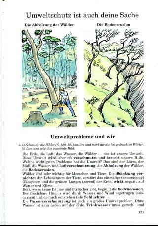 Umweltschutz 1st auch deine Sache
Die Abholzung der Walder Die Bodenerosion
Umweltprobleme und wir
1. a) Schau dir die Bilder (S. 120, 121)an, lies und merk dir die fett gedruckten Worter.
b) Lies und zeig das passende Bild.
Die Erde, die Luft, das Wasser, die Walder — das ist unsere Umwelt.
Diese Umwelt wird aber oft verschmutzt und braucht unsere Hilfe.
Welche wichtigsten Probleme hat die Umwelt? Das sind der Larm, der
Mull, die Wasser- und Luftverschmutzung, die Abholzung der Walder,
die Bodenerosion.
Walder sind sehr wichtig fiir Menschen und Tiere. Die Abholzung ver-
nichtet den Lebensraum der Tiere, zerstort das einmalige (HenoBTOpny)
Okosystem und die griinen Lungen (jiereni) der Erde, wirkt negativ auf
Wetter und Klima.
Dort, woes keine Baume und Straucher gibt, beginnt die Bodenerosion.
Der fruchtbare Humus wird durch Wasser und Wind abgetragen (SHO-
CHTbca) und dadurch entstehen tiefe Schluchten.
Die Wasserverschmutzung ist auch ein groBes Umweltproblem. Ohne
Wasser ist kein Leben auf der Erde. Trinkwasser muss geruch- und
121
 