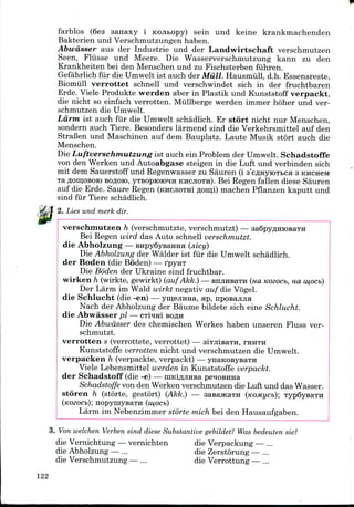 farblos (6e3 sanaxy i KOJitopy) sein und keine krankmachenden
Bakterien und Verschmutzungen haben.
Abwdsser aus der Industrie und der Landwirtschaft verschmutzen
Seen, Fliisse und Meere. Die Wasserverschmutzung kann zu den
Krankheiten bei den Menschen und zu Fischsterben fiihren.
Gefahrlich fiir die Uniwelt ist auch der Miill. Hausmiill, d.h. Essensreste,
Biomiill verrottet schnell und verschwindet sich in der fruchtbaren
Erde. Viele Produkte werden aber in Plastik und Kunststoff verpackt,
die nicht so einfach verrotten. Miillberge werden immer hoher und ver-
schmutzen die Umwelt.
Larm ist auch fiir die Umwelt schadlich. Er stort nicht nur Menschen,
sondern auch Tiere. Besonders larmend sind die Verkehrsmittel auf den
StraBen und Maschinen auf dem Bauplatz. Laute Musik stort auch die
Menschen.
Die Luftverschmutzung ist auch ein Problem der Umwelt. Schadstoffe
von den Werken und Autoabgase steigen in die Luft und verbinden sich
mit dem Sauerstoff und Regenwasser zu Sauren (i s'e^nyiOTtca 3 KHCHCM
TaflonjOBOioBOfloro, yTsopioioqH KHCJIOTH). Bei Regen fallen diese Sauren
auf die Erde. Saure Regen (KHCJIOTH! floinl) machen Pflanzen kaputt und
sind fur Tiere schadlich.
2. Lies und merk dir.
verschmutzen h (verschmutzte, verschmutzt) — 3a6pyflHK)BaTH
Bei Regen wird das Auto schnell verschmutzt.
die Abholzung — BHpySysaHHa (jiicy)
Die Abholzung der Walder ist fiir die Umwelt schadlich.
der Boden (die Boden) — rpyHT
Die Boden der Ukraine sind fruchtbar.
wirken h (wirkte, gewirkt) (aufAkk.) — EnjinsaTH (HO, Kozocb, ua w,ocb)
Der Larm im Wald wirkt negativ auf die Vogel.
die Schlucht (die -en) — ymejrana, ap, nposajiJia
Nach der Abholzung der Baume bildete sich eine Schlucht.
die Abwasser pi — cTi*rai BOAH
Die Abwdsser des chemischen Werkes haben unseren Fluss ver-
schmutzt.
verrotten s (verrottete, verrottet) — siTJiisaTu, THHTH
Kunststoffe verrotten nicht und verschmutzen die Umwelt.
verpacken h (verpackte, verpackt) — ynaKOBysaTH
Viele Lebensmittel werden in Kunststoffe verpackt.
der Schadstoff (die -e) — niKiflJinsa penoBima
Schadstoffe von den Werken verschmutzen die Luft und das Wasser.
storen h (storte, gestort) (Akk.) — sasajKaTH (KOMycb); TypSysaTH
nopymysaTH (w,ocb)
Larm im Nebenzimmer storte mich bei den Hausaufgaben.
3. Von welchen Verben sind diese Substantive gebildet? Was bedeuten sie?
die Vernichtung — vernichten die Verpackung — ...
die Abholzung — ... die Zerstorung — ...
die Verschmutzung — ... die Verrottung — ...
122
 