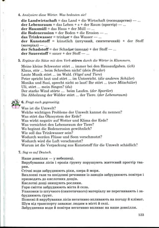 4. Analysiere diese Worter. Was bedeuten sie?
die Landwirtschaft = das Land + die Wirtschaft (rocnoflapCTBo) — ...
der Lebensraum = das Leben + s + der Raum (npocTip) — ...
der Hausmiill = das Haus + der Mull — ...
die Bodenerosion = der Boden + die Erosion — ...
das Trinkwasser = trinket + das Wasser — ...
der Kunststoff = kiinstlich (inTyMHira, CHHTeTprmiHH) + der Stoff
der Schadstoff —der Schade«r (niKOfla) + der Stoff — ...
der Sauerstoff = sauer + der Stoff — ...
5. Erganze die Sdtze mil dem Verb storen durch die Worter in Klammern.
Meine kleine Schwester stort ... immer bei den Hausaufgaben. (ich)
Klaus, stor ... beim Schreiben nicht! (dein Bruder)
Laute Musik stort ... im Wald. (Vogel und Tiere)
Peter spricht laut und stort ... im Unterricht. (die anderen Schiller)
Monika und Susi, sprecht nicht so laut! Ihr stort ... (cure Mitschiiler)
Uli, stort ... mein Singen? (du)
Der starke Wind storte ... beim Laufen. (der Sportier)
Die Abholzung der Walder stort ... der Tiere. (der Lebensraum)
6. Fragt euch gegenseitig.
Was ist die Umwelt?
Welche wichtigen Probleme der Umwelt kannst du nennen?
Was stort das Okosystem der Erde?
Was wirkt negativ auf Wetter und Klima der Erde?
Was vernichtet den Lebensraum der Tiere?
Wo beginnt die Bodenerosion gewohnlich?
Wie soil das Trinkwasser sein?
Wodurch werden Fliisse und Seen verschmutzt?
Wodurch wird die Luft verschmutzt?
Warum ist die Verpackung aus Kunststoff fur die Umwelt schadlich?
7. Sag es auf Deutsch.
HaineflOBKijuia— y HeGeaneui.
BHpySysaHHH jiicis i eposia fpyHTy nopymyioTb JKHTTGBHH npocxip
PHH.
CTrtmi BOflH 3a6pyflHK)K)TI> piKH, O36pa H MOpH.
Enxjionni rasn xa niKifljiHBi pe^OBHHH is sasoflis 3a6pyflHioiOTb noBixpa i
npH3BOflHTb flO KHCJIOTHHX flOII];iB.
KHCJIOTH! flom;i SHHnjyiOTB POCJIHHH.
Fopn cMiTTa 3a6pyAHK>K)TB MicTa H cejia.
YnaKOBKH is niTyqnoro (cHHTeTH^noro) MaTepiajiy ne neperHHBaroTb i sa-
SpyflHIOIOTb fpyHT.
HoJKeJKi ii BHpySysaHHa jiicis neraTHBHO enjiHsaiOTb na noro^y
IIIyM sifl TpaHcnopTy sasaacae juoflaM BMicil ii cejii.
3a6pyflHeHHa BOflu HnosiTpa HeraTHBHO snjiHBae na name
123
 
