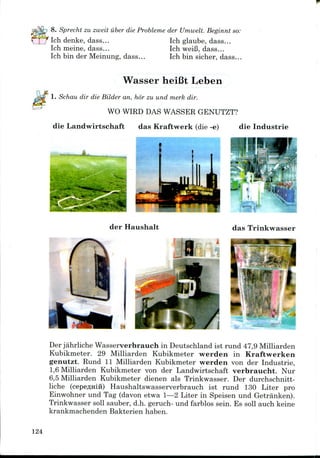 8. Sprecht zu zweit iiber die Probleme der Umwelt. Beginnt so:
Ich denke, dass... Ich glaube, dass...
Ich meine, dass... Ich weiB, dass...
Ich bin der Meinung, dass... Ich bin sicher, dass...
Wasser heiCt Leben
1. Schau dir die Bilder an, hor zu und merk dir.
WO WIRD DAS WASSER GENUTZT?
die Landwirtschaft das Kraftwerk (die -e) die Industrie
der Haushalt das Trinkwasser
Jl '
Der jahrliche Wasserverbrauch in Deutschland ist rund 47,9 Milliarden
Kubikmeter. 29 Milliarden Kubikmeter werden in Kraftwerken
genutzt. Rund 11 Milliarden Kubikmeter werden von der Industrie,
1,6Milliarden Kubikmeter von der Landwirtschaft verbraucht. Nur
6,5 Milliarden Kubikmeter dienen als Trinkwasser. Der durchschnitt-
liche (cepeflHifi) Haushaltswasserverbrauch ist rund 130 Liter pro
Einwohner und Tag (davon etwa 1—2 Liter in Speisen und Getranken).
Trinkwasser soil sauber, d.h. geruch- und farblos sein. Es soil auch keine
krankmachenden Bakterien haben.
124
 