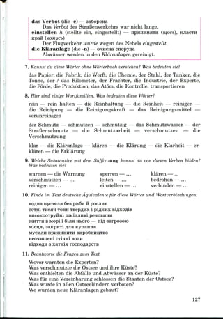 das Verbot (die -e) — saSopona
Das Verbot des StraBenverkehrs war nicht lange.
einstellen h (stellte ein, eingestellt) — IIPHIIHHHTH (w,ocb), KJiacTH
Kpan (noMycb)
Der Flugverkehr wurde wegen des Nebels eingestellt.
die Klaranlage (die-n) — o^Hcna cnopy^a
Abwasser werden in den Kldranlagen gereinigt.
7. Kannst du diese Worter ohne Worterbuch verstehen? Was bedeuten sie?
das Papier, die Fabrik, die Werft, die Chemie, der Stahl, der Tanker, die
Tonne, der / das Kilometer, der Frachter, die Industrie, der Experte,
die Forde, die Produktion, das Atom, die Kontrolle, transportieren
8. Hier sind einige Wortfamilien. Was bedeuten diese Worter?
rein — rein halten — die Reinhaltung — die Reinheit — reinigen —
die Reinigung — die Reinigungskraft — das Reinigungsmittel —
verunreinigen
der Schmutz — schmutzen — schmutzig — das Schmutzwasser — der
StraBenschmutz — die Schmutzarbeit — verschmutzen — die
Verschmutzung
klar — die Klaranlage — klaren — die Klarung — die Klarheit — er-
klaren — die Erklarung
9. Welche Substantive mil dem Suffix -ung kannst du von diesen Verben bilden?
Was bedeuten sie?
warnen — die Warnung sperren — ... klaren — ...
verschmutzen — ... leiten — ... bedrohen — ...
reinigen — ... einstellen — ... verbinden — ...
10. Finde im Text deutsche Aquivalente fur diese Worter und Wortverbindungen.
BOflna nycTejia 6es pn6n vi POCJIHH
COTHi THCjra TOHH TBCpflHX 1 piflKHX BiflXOfllB
BHCOKOOTpyfiHl niKiAJIHBi pe^OBKHH
JKHTTH B Mopi i 6ijiH Hboro — nifl sarpoaoK)
Micn;H, aanpHTi fljia Kynanna
MyCHJIH npHnHHHTH BHpo6HHLI,TBO
3 xaTHx rocnoflapCTB
11. Beantworte die Fragen zum Text.
Wovor warnten die Experten?
Was verschmutzte die Ostsee und ihre Kiiste?
Was enthielten die Abfalle und Abwasser an der Kiiste?
Was fur eine Vereinbarung schlossen die Staaten der Ostsee?
Was wurde in alien Ostseelandern verboten?
Wo wurden neue Klaranlagen gebaut?
127
 