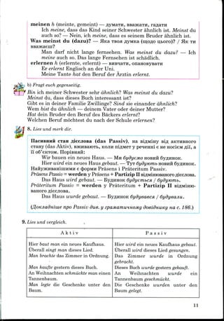 meinen h (meinte, gemeint) —flyMaTH,ssajKaTH,
Ich meine, dass das Kind seiner Schwester ahnlich ist. Meinst du
auch so?— Nein, ich meine, dass es seinem Bruder ahnlich ist.
Was meinst du (dazu)? — Hica TBOH flyMKa (mpflo uboro)? / HKTH
BBajKaem?
Man darf nicht lange fernsehen. Was meinst du dazu? — Ich
meine auch so. Das lange Fernsehen ist schadlich.
erlernen h (erlernte, erlernt) — BHsnaTH, onaHOBysaTH
Er erlernt Englisch an derUni.
Meine Tante hat den Beruf der Arztin erlernt.
b) Fragt euch gegenseitig.
Bin ich meiner Schwester sehr ahnlich? Was meinst du dazu?
Meinst du, dass dieses Buch interessant ist?
Gibt es in deiner Familie Zwillinge?Sind sie einander ahnlich?
Wem bist du ahnlich — deinem Vater oder deiner Mutter?
Hat dein Bruder den Beruf des Backerserlernt?
Welchen Beruf mochtest du nach der Schule erlernen?
8. Lies-und merk dir.
cxan fliecjiosa (das Passiv), na siflMiHy sifl aKTHsnoro
CTany (das Aktiv), BHCHsaiOTb, KOJIH niflMBT y pe^enm e ne HocieM fli'i, a
11 oS'eKTOM. IIOpiBHHH:
Wir bauen ein neues Haus. — MH dydyeMO HOBHH SyflHHOK.
Hier wird ein neues Haus gebaut. — TyTdydymnib HOBHH 6y^HHOK.
HaiiyHCHBaHiniHMH e <J>opMH Prasens i Prateritum Passiv.
Prdsens Passiv =werden y Prasens + Partizip IIBi^MiniOBaHoro fliecjiOBa.
Das Haus wird gebaut. — By^HHOK 6ydyembcn / 6ydymmb.
Prateritum Passiv = werden y Prateritum + Partizip II BiflMmio-
Banoro fliecjiosa.
Das Haus wurde gebaut. — ByflHHOK 6ydyeaecsi / Sydyeajiu.
(JjoKJiadniuie npo Passiv due. y epaMamuHHOMy doeidnuKy na c. 186.)
9. Lies und vergleich.
A k t i v P a s s i v
Hier baut man ein neues Kaufhaus.
Uberall singt man dieses Lied.
Man brachte das Zimmer in Ordnung.
Man kaufte gestern dieses Buch.
An Weihnachten schmiickte man einen
Tannenbaum.
Man legte die Geschenke unter den
Baum.
Hier wird ein neues Kaufhaus gebaut.
Uberall wird dieses Lied gesungen.
Das Zimmer wurde in Ordnung
gebracht.
Dieses Buch wurde gestern gekauft.
An Weihnachten wurde ein
Tannenbaum geschmiickt.
Die Geschenke wurden unter den
Baum gelegt.
11
 