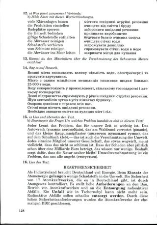 12. a) Waspasst zusammen? Verbinde.
b) Bilde Satze mit diesen Wortverbindungen.
M1CTHTH niKlflJIHBl OTpyHHl peHOBHHH
o^HiijaTH eifl cMiTTH /
SaQopOHHTH IHKlflJIHBi
BHpo6HHITTBO
6araTO
BOflH
viele Klaranlagen bauen
die Produktion einstellen
Badeplatze sperren
die Umwelt bedrohen
giftige Schadstoffe enthalten
die Abwasser reinigen
Schadstoffe verbieten
vom Schmutz reinigen
die Abwasser ins Meer leiten
13. Kannst du den Mitschiilern iiber die Verschmutzung des Schwarzen Meeres
erzdhlen?
14. Sag es auf Deutsch.
cnpaMOBysaTH cii^ni BOflH B Mope
Micn;a fljia Kynanna
MicTa cnojKHBaiOTB sejiHKy KijiBKicTb BO^H, ejieKTpoeHeprii' Ta
npo#yKTiB xap^ysaHHa.
MicTo 3 oflHHM MijibHOHOM MeniKaHn;iB cno>KHBae mjOflna SJIHSBKO
25 000 T BOflH.
Bofly BHKOpHCTOByioTB y npOMHCJioBocTi, cijiBCbKOMy rocnoflapCTBi i xax-
HBOMy rocnoflapCTBi.
fleani niflnpneMCTBa cnpaMOByioTt y pmKH niKiflJiHBi OTpyirai peHOBHHH.
IIIyM aBTOMoSijiis nyTHO B ycix KiMHaTax SyflHHKy.
OxoponaflOBKijuiae cnpaBoro scix nac.
CTrtrai BOflH MicxaTb uiKifljiUBi pe^oBHHH.
HeoSxiflHO 3HHiii;HTH ciwiTTa na ByjiHn;ax M!CT i ciji.
15. a) Lies und iiberseize den Text.
b) Beantworte die Frage: Um welches Problem handelt es sich in diesem Text?
Jeder kennt das Problem, das fur unsere Zeit so wichtig ist. Das
Autowrack (yjiaMKH aBTOMoSijiis), das am Waldrand verrostet (pacasie),
und das kleine Kaugummipflaster (niMaTOHOK JKysajiBHoi ryMKn), das
auf dem Schultisch klebt,— das ist auch die Verschmutzungder Umwelt.
Jedes einzelne Mitglied unserer Gesellschaft, das etwas wegwirft, meint
vielleicht, dass das nicht so schlimm ist. Dass der Schaden aber jahrlich
schon iiber eine Milliarde Euro betragt, das wissen nur wenige. Deshalb
sorgt dafiir, dass die Natur sauber bleibt! Umweltverschmutzung ist ein
Problem, das uns alle angeht (cTOcyeTbca).
16. Lies den Text.
REAKTORENSICHERHEIT
Als Industrieland braucht Deutschland viel Energie. Beim Einsatz der
Atomenergie gelangen wenigeSchadstoffe in die Umwelt.Die Sicherheit
von 17 Atomkraftwerken, die es in Deutschland gibt, ist durch
Atomgesetz kontrolliert. Es stellt hohe Anforderungen an den Bau,
Betrieb von Atomkraftwerken und an die Entsorgung radioaktiver
Abfalle. Ein Unfall wie in Tschornobyl kann nicht mehr sein.
Radioaktive Abfalle sollen schadlos entsorgt werden. Durch diese
hohen Sicherheitsanforderungen wurden die Atomkraftwerke der ehe-
maligen DDRgeschlossen.
128
 