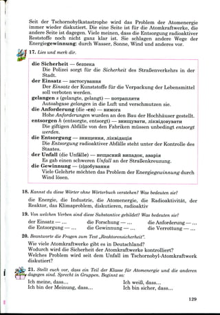 Seit der Tschornobylkatastrophe wird das Problem der Atomenergie
immer wieder diskutiert. Die eine Seite ist fiir die Atomkraftwerke, die
andere Seite ist dagegen. Viele meinen, dass die Entsorgung radioaktiver
Reststoffe noch nicht ganz klar ist. Sie schlagen andere Wege der
Energiegewinnung: durch Wasser, Sonne, Wind und anderes vor.
17. Lies und merk dir.
die Sicherheit — Sesneica
Die Polizei sorgt fiir die Sicherheit des StraBenverkehrs in der
Stadt.
der Einsatz — sacTOcyBairaa
Der Einsatz der Kunststoffe fur die Verpackung der Lebensmittel
soil verboten werden.
gelangen s (gelangte, gelangt) — noTpanjiflTH
Autoabgase gelangen in die Luft und verschmutzen sie.
die Anforderung (die -en) — smwora
Hohe Anforderungen wurden an den Bau der Hochhauser gestellt.
entsorgen h (entsorgte, entsorgt) — amimyBaTH, jiiKBiflOBysaTH
Die giftigen Abfalle von den Fabriken miissen unbedingt entsorgt
werden.
die Entsorgung — 3HHin;eHHa, jiiKsiflauia
Die Entsorgung radioaktiver Abfalle steht unter der Kontrolle des
Staates.
der Unfall (die Unfalle) — nemacHHH Buna^oK, asapia
Es gab einen schweren Unfall an der StraBenkreuzung.
die Gewinnung — (sjAoQyBairaa
Viele Gelehrte mochten das Problem der Energiegewinnung durch
Wind losen.
18. Kannst du diese Worter ohne Worterbuch verstehen? Was bedeuten sie?
die Energie, die Industrie, die Atomenergie, die Radioaktivitat, der
Reaktor, das Klimaproblem, diskutieren, radioaktiv
19. Von welchen Verben sind diese Substantive gebildet? Was bedeuten sie?
der Einsatz -— ... die Forschung — ... die Anforderung— ...
die Entsorgung — ... die Gewinnung — ... die Verrottung — ...
20. Beantworte die Fragen zum Text ,,Reaktorensicherheit".
Wie viele Atomkraftwerkegibt es in Deutschland?
Wodurch wird die Sicherheit der Atomkraftwerke kontrolliert?
Welches Problem wird seit dem Unfall im Tschornobyl-Atomkraftwerk
diskutiert?
21. Stellt euch vor, dass ein Teil der Klasse fiir Atomenergie und die anderen
dagegen sind. Sprecht in Gruppen. Beginnt so:
Ich meine, dass... Ich weiB, dass...
Ich bin der Meinung, dass... Ich bin sicher, dass...
129
 